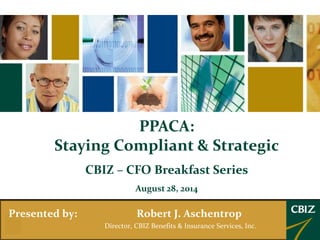 PPACA: 
Staying Compliant & Strategic 
CBIZ – CFO Breakfast Series 
August 28, 2014 
Presented by: Robert J. Aschentrop 
Director, CBIZ Benefits & Insurance Services, Inc. 
 