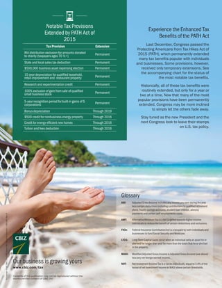 ©Copyright2016.CBIZ,Inc.NYSEListed:CBZ.Allrightsreserved.•CBIZ-180,Rev.8
Experience the Enhanced Tax
Benefits of the PATH Act
Last December, Congress passed the
Protecting Americans from Tax Hikes Act of
2015 (PATH), which permanently extended
many tax benefits popular with individuals
and businesses. Some provisions, however,
received only temporary extensions. See
the accompanying chart for the status of
the most notable tax benefits.
Historically, all of these tax benefits were
routinely extended, but only for a year or
two at a time. Now that many of the most
popular provisions have been permanently
extended, Congress may be more inclined
to simply let the others fade away.
Stay tuned as the new President and the
next Congress look to leave their stamps
on U.S. tax policy.
www.cbiz.com/tax
Contents of this publication may not be reproduced without the
express written consent of CBIZ, Inc.
Our business is growing yours
Notable Tax Provisions
Extended by PATH Act of
2015
Tax Provision Extension
IRA distribution exclusion for amounts donated
to charity (taxpayers ages 70 ½+) Permanent
State and local sales tax deduction Permanent
$500,000 business asset expensing election Permanent
15-year depreciation for qualified leasehold,
retail improvement and restaurant property Permanent
Research and experimentation credit Permanent
100% exclusion of gain from sale of qualified
small business stock Permanent
5-year recognition period for built-in gains of S
corporations Permanent
Bonus depreciation Through 2019
$500 credit for nonbusiness energy property Through 2016
Credit for energy efficient new homes Through 2016
Tuition and fees deduction Through 2016
Glossary
AGI: Adjusted Gross Income includes any income you earn during the year
less certain deductions including contributions to qualified retirement
plans, health savings accounts, student loan interest, alimony
payments and certain self-employments costs.
AMT: Alternative Minimum Tax is a tax targeted towards higher income
individuals to reduce the benefit of certain deductions and exclusions.
FICA: Federal Insurance Contribution Act is a tax paid by both individuals and
businesses to fund Social Security and Medicare.
LTCG: Long-Term Capital Gains occur when an individual sells an asset he or
she held for longer than year for more than the basis that he or she had
in the property.
MAGI: Modified Adjusted Gross Income is Adjusted Gross Income (see above)
less any net foreign earned income.
NIIT: Net Investment Income Tax is a tax on individuals, equal to 3.8% of the
lesser of net investment income or MAGI above certain thresholds.
 