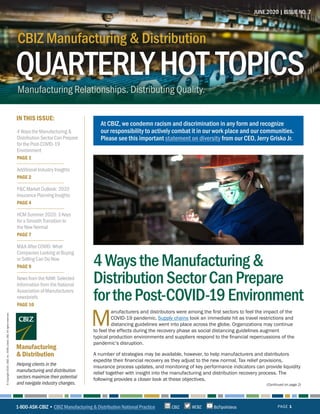 4 Ways the Manufacturing &
Distribution Sector Can Prepare
for the Post-COVID-19
Environment
PAGE 1
Additional Industry Insights
PAGE 2
P&C Market Outlook: 2020
Insurance Planning Insights
PAGE 4
HCM Summer 2020: 3 Keys
for a Smooth Transition to
the New Normal
PAGE 7
M&A After COVID: What
Companies Looking at Buying
or Selling Can Do Now
PAGE 9
News from the NAM: Selected
Information from the National
Association of Manufacturers
newsbriefs
PAGE 10
IN THIS ISSUE:
Helping clients in the
manufacturing and distribution
sectors maximize their potential
and navigate industry changes.
Manufacturing
& Distribution
JUNE 2020 | ISSUE NO. 7
PAGE 1
©Copyright2020.CBIZ,Inc.NYSEListed:CBZ.Allrightsreserved.
(Continued on page 2)
M
anufacturers and distributors were among the first sectors to feel the impact of the
COVID-19 pandemic. Supply chains took an immediate hit as travel restrictions and
distancing guidelines went into place across the globe. Organizations may continue
to feel the effects during the recovery phase as social distancing guidelines augment
typical production environments and suppliers respond to the financial repercussions of the
pandemic’s disruption.
A number of strategies may be available, however, to help manufacturers and distributors
expedite their financial recovery as they adjust to the new normal. Tax relief provisions,
insurance process updates, and monitoring of key performance indicators can provide liquidity
relief together with insight into the manufacturing and distribution recovery process. The
following provides a closer look at these objectives.
QUARTERLYHOT TOPICS
CBIZ Manufacturing & Distribution
Manufacturing Relationships. Distributing Quality.
CBIZ Manufacturing & Distribution
QUARTERLYHOT TOPICS
4WaystheManufacturing&
DistributionSectorCanPrepare
forthePost-COVID-19Environment
1-800-ASK-CBIZ • CBIZ Manufacturing & Distribution National Practice @CBZCBIZ BizTipsVideos
At CBIZ, we condemn racism and discrimination in any form and recognize
our responsibility to actively combat it in our work place and our communities.
Please see this important statement on diversity from our CEO, Jerry Grisko Jr.
 