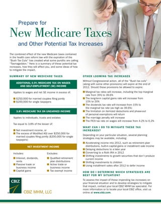 Prepare for

New Medicare Taxes
       and Other Potential Tax Increases
The combined effect of the new Medicare taxes contained
in the health care reform law with the expiration of the
“Bush Tax Cuts” has created what some pundits are calling
“Taxmageddon.” Here is a summary of these potential tax
increases, how they will affect you, and some ideas of how
to mitigate the impact.

SUMMARY OF NEW MEDICARE TAXES                                OTHER LOOMING TAX INCREASES
                                                             Without Congressional action, all of the “Bush tax cuts”
     ADDITIONAL 0.9% MEDICARE TAX ON WAGES                   (along with some other provisions) will expire at the end of
       AND SELF-EMPLOYMENT (SE) INCOME                       2012. Should these provisions be allowed to expire:
   Applies to wages and net SE income in excess of:          n  arginal tax rates will increase, including the top marginal
                                                               M
                                                               rate from 35% to 39.6%
   n  250,000 for married couples filing jointly
     $                                                       n  he long-term capital gains rate will increase from
                                                               T
   n  200,000 for single taxpayers
     $                                                         15% to 20%
                                                             n  he dividends tax rate will increase from 15% to
                                                               T
                                                               the marginal tax rate (as high as 39.6%)
     3.8% MEDICARE TAX ON UNEARNED INCOME                    n  he limitation on itemized deductions and phase-out
                                                               T
                                                               of personal exemptions will return
   Applies to individuals, trusts and estates                n  he marriage penalty will increase
                                                               T
                                                             n  he FICA tax rate on wages will increase from 4.2% to 6.2%
                                                               T
   Tax equal to 3.8% of the lesser of:
                                                             WHAT CAN I DO TO MITIGATE THESE TAX
   n  et investment income, or
     N                                                       INCREASES?
   n  he excess of Modified AGI over $250,000 for
     T
                                                             Depending on your particular situation, several planning
     married couples filing jointly ($200,000 for single
                                                             strategies may be available, including:
     taxpayers)
                                                             n  ccelerating income into 2012, such as retirement plan
                                                               A
               NET INVESTMENT INCOME                           distributions, built-in capital gains or installment sale income
                                                             n  elaying deductions to a later year
                                                               D
   Includes:	Excludes:                                       n  onverting to a Roth IRA in 2012
                                                               C
                                                             n  hifting investments to growth securities that don’t produce
                                                               S
   n	Interest, dividends,	 n	 Qualified retirement             current income
   	 rents		 plan distributions                              n  hifting investments to children
                                                               S
   n	Passive trade or 	    n	 Active trade or                n Using installment sales after 2012 to defer income
   	 business income		 business income
   n  apital gains	
     C                     n	 Tax exempt income
                                                             HOW DO I DETERMINE WHICH STRATEGIES ARE
                                                             BEST FOR MY SITUATION?
                                                             To assess the impact of these impending tax increases on
                                                             your financial situation and to develop strategies to mitigate
                                                             that impact, contact your local CBIZ MHM tax specialist. For
                                                             more information or to locate your local CBIZ office, visit us
            CBIZ MHM, LLC                                    online at www.cbiz.com.
 