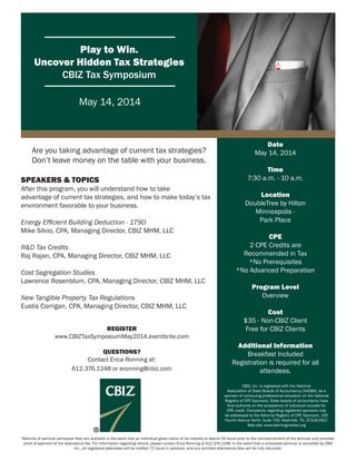 Play to Win.
Uncover Hidden Tax Strategies
CBIZ Tax Symposium
May 14, 2014
Date
May 14, 2014
Time
7:30 a.m. - 10 a.m.
Location
DoubleTree by Hilton
Minneapolis -
Park Place
CPE
2 CPE Credits are
Recommended in Tax
*No Prerequisites
*No Advanced Preparation
Program Level
Overview
Cost
$35 - Non-CBIZ Client
Free for CBIZ Clients
Additional Information
Breakfast Included
Registration is required for all
attendees.
REGISTER
www.CBIZTaxSymposiumMay2014.eventbrite.com
QUESTIONS?
Contact Erica Ronning at:
612.376.1248 or eronning@cbiz.com
CBIZ, Inc. is registered with the National
Association of State Boards of Accountancy (NASBA), as a
sponsor of continuing professional education on the National
Registry of CPE Sponsors. State boards of accountancy have
ﬁnal authority on the acceptance of individual courses for
CPE credit. Complaints regarding registered sponsors may
be addressed to the National Registry of CPE Sponsors, 150
Fourth Avenue North, Suite 700, Nashville, TN, 37219-2417.
Web site: www.learningmarket.org
Are you taking advantage of current tax strategies?
Don’t leave money on the table with your business.
SPEAKERS & TOPICS
After this program, you will understand how to take
advantage of current tax strategies, and how to make today’s tax
environment favorable to your business.
Energy Efﬁcient Building Deduction - 179D
Mike Silvio, CPA, Managing Director, CBIZ MHM, LLC
R&D Tax Credits
Raj Rajan, CPA, Managing Director, CBIZ MHM, LLC
Cost Segregation Studies
Lawrence Rosenblum, CPA, Managing Director, CBIZ MHM, LLC
New Tangible Property Tax Regulations
Eustis Corrigan, CPA, Managing Director, CBIZ MHM, LLC
Refunds of seminar admission fees are available in the event that an individual gives notice of his inability to attend 24 hours prior to the commencement of the seminar and provides
proof of payment of the attendance fee. For information regarding refund, please contact Erica Ronning at 612.376.1248. In the event that a scheduled seminar is cancelled by CBIZ
Inc., all registered attendees will be notiﬁed 72 hours in advance, and any remitted attendance fees will be fully refunded.
 
