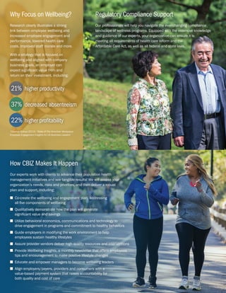 Regulatory Compliance Support
Our professionals will help you navigate the ever-changing compliance
landscape of wellness programs. Equipped with the extensive knowledge
and guidance of our experts, your organization can ensure it is
meeting all requirements of health care reform and the
Affordable Care Act, as well as all federal and state laws.
Research clearly illustrates a strong
link between employee wellbeing and
increased employee engagement and
performance, lowered health care
costs, improved staff morale and more.
With a strategy that is focused on
wellbeing and aligned with company
business goals, an employer can
expect significant value from and
return on their investment, including:
*Source: Gallup (2013), “State of The American Workplace:
Employee Engagement Insights for US Business Leaders”
Why Focus on Wellbeing?
37%	 decreased absenteeism
22%	 higher profitability
21%	 higher productivity
How CBIZ Makes It Happen
Our experts work with clients to advance their population health
management initiatives and see tangible results! We will assess your
organization’s needs, risks and priorities, and then deliver a robust
plan and support, including:
n Co-create the wellbeing and engagement plan, addressing
all five components of wellbeing
n Qualitatively demonstrate how the plan will generate
significant value and savings
n Utilize behavioral economics, communications and technology to
drive engagement in programs and commitment to healthy behaviors
n Guide employers in modifying the work environment to help
employees sustain healthy lifestyles
n Assure provider vendors deliver high quality resources and interventions
n Provide Wellbeing Insights, a monthly newsletter that offers employees
tips and encouragement to make positive lifestyle changes
n Educate and empower managers to become wellbeing leaders
n Align employers/payers, providers and consumers with a
value-based payment system that raises accountability for
both quality and cost of care
 