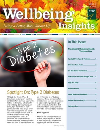 Although the threat of Type 2
Diabetes is certainly very real, this
condition offers a unique opportunity
to take control of our future health
and wellbeing. Contrary to popular
belief, Type 2 Diabetes is NOT
genetic. Heredity plays only a small
role in its development. It is largely
caused by lifestyle choices such as
inactivity and excessive eating
(especially refined carbs). In
particular, it is characterized by
insulin resistance. Perhaps you have
heard this term or the notion that we
are in the midst of a “Diabetes
epidemic.” These terms are often
tossed around and used as a reason
to lose weight or get blood sugar
under control, but what does it all
really mean? Let’s take a quick look
behind the scenes of Type 2 Diabetes.
Blood Sugar 101
When we eat carbohydrates such
as fruit, bread or pasta, it results
in more sugar in our bloodstream,
triggering the release of insulin.
Spotlight On: Type 2 Diabetes
ISSUE 4
November 2015
Continued on next page
In This Issue
November |  Diabetes Month
	   Veterans Day
Spotlight On: Type 2 Diabetes...........1
Diabetes Fast Facts..........................2
On the Menu: Cranberries.................3
Get Ahead of Holiday Weight Gain.....4
App in a Snap...................................4
Mindful Minute.................................5
Great American Smokeout................5
Holiday Savings How-To....................6
Veterans Day....................................6	
Type 2
 