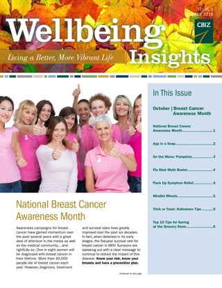 Awareness campaigns for breast
cancer have gained momentum over
the past several years with a great
deal of attention in the media as well
as the medical community... and
rightfully so. One in eight women will
be diagnosed with breast cancer in
their lifetime. More than 40,000
people die of breast cancer each
year. However, diagnosis, treatment
and survival rates have greatly
improved over the past six decades.
In fact, when detected in its early
stages, the five-year survival rate for
breast cancer is 98%! Survivors are
speaking out with a clear message to
continue to reduce the impact of this
disease: Know your risk, know your
breasts and have a prevention plan.
National Breast Cancer 			
Awareness Month
ISSUE 3
OCTOBER 2015
Continued on next page
In This Issue
October |  Breast Cancer
	 Awareness Month
National Breast Cancer
Awareness Month.............................1
App in a Snap...................................2
On the Menu: Pumpkins....................3
Flu Shot Myth Buster........................4
Pack Up Symptom Relief...................4
Mindful Minute.................................5
Trick or Treat: Halloween Tips...........5
Top 10 Tips for Saving
at the Grocery Store.........................6	
 