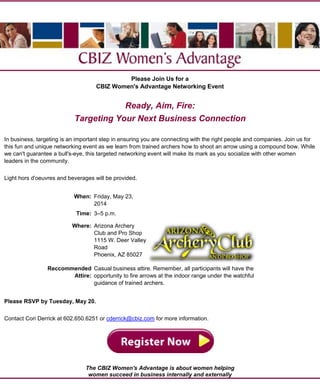 1
Alispahic, Susan
From: Alispahic, Susan
Sent: Wednesday, May 07, 2014 8:53 AM
To: Alispahic, Susan
Subject: Ready, Aim, Fire: Targeting Your Next Business Connection
To view this email as a web page, click here.
Please Join Us for a
CBIZ Women's Advantage Networking Event
Ready, Aim, Fire:
Targeting Your Next Business Connection
In business, targeting is an important step in ensuring you are connecting with the right people and companies. Join us for
this fun and unique networking event as we learn from trained archers how to shoot an arrow using a compound bow. While
we can't guarantee a bull's-eye, this targeted networking event will make its mark as you socialize with other women
leaders in the community.
Light hors d'oeuvres and beverages will be provided.
When: Friday, May 23,
2014
Time: 3–5 p.m.
Where: Arizona Archery
Club and Pro Shop
1115 W. Deer Valley
Road
Phoenix, AZ 85027
Reccommended
Attire:
Casual business attire. Remember, all participants will have the
opportunity to fire arrows at the indoor range under the watchful
guidance of trained archers.
Please RSVP by Tuesday, May 20.
Contact Cori Derrick at 602.650.6251 or cderrick@cbiz.com for more information.
The CBIZ Women's Advantage is about women helping
women succeed in business internally and externally
 