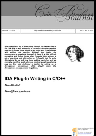 Journal
October 14, 2005                        http://www.codebreakers-journal.com                       Vol. 2, No. 3 2005




  After spending a lot of time going through the header files in
  the IDA SDK as well as looking at the source to other people’s
  plug-ins, I figured there should be an easier way to get started
  with writing IDA plug-ins. Although the header file
  commentary is amazingly thorough, I found it a little difficult
  navigating and finding things when I needed them without a
  lot of searching and trial-and-error. I thought that I'd write
  this tutorial to try and help those getting started as well as
  hopefully provide a quick reference point for people developing
  plug-ins. I've also dedicated a section to setting up a
  development       environment    which    should    make     the
  development process quicker to get into.




  IDA Plug-In Writing in C/C++
  Steve Micallef

  Steve@Binarypool.com




                         © 2005,2006 CodeBreakers-Journal – http://www.CodeBreakers-Journal.com
 