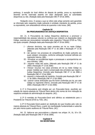 pertença, à exceção do local efetivo da disputa da partida, prova ou equivalente
devendo ser-lhe reservado assento em setor designado para as autoridades
desportivas ou não. (Redação dada pela Resolução CNE nº 29 de 2009).

         Parágrafo único. O acesso a que se refere este artigo somente será garantido
se informado pelo respectivo órgão judicante à entidade mandante da partida, prova
ou equivalente, com antecedência mínima de quarenta e oito horas. (NR).

                             Capítulo IV
                DA PROCURADORIA DA JUSTIÇA DESPORTIVA

        Art. 21. A Procuradoria da Justiça Desportiva destina-se a promover a
responsabilidade das pessoas naturais ou jurídicas que violarem as disposições deste
Código, exercida por procuradores nomeados pelo respectivo Tribunal (STJD ou TJD),
aos quais compete: (Redação dada pela Resolução CNE nº 29 de 2009).

            I - oferecer denúncia, nos casos previstos em lei ou neste Código;
                 (Alterado pela Resolução CNE nº 11 de 2006 e Resolução nº 13 de
                 2006)
            II - dar parecer nos processos de competência do órgão judicante aos
                 quais estejam vinculados, conforme atribuição funcional definida em
                 regimento interno; (NR).
            III - formalizar as providências legais e processuais e acompanhá-las em
                 seus trâmites; -(NR).
            IV - requerer vistas dos autos; (Alterado pela Resolução CNE nº 11 de
                 2006 e Resolução nº 13 de 2006)
            V - interpor recursos nos casos previstos em lei ou neste Código ou
                 propor medidas que visem à preservação dos princípios que regem a
                 Justiça Desportiva; (Incluído pela Resolução CNE nº 11 de 2006 e
                 Resolução CNE nº 13 de 2006)
            VI - requerer a instauração de inquérito; (Incluído pela Resolução CNE nº
                 11 de 2006 e Resolução CNE nº 13 de 2006)
            VII - exercer outras atribuições que lhe forem conferidas por lei, por este
                 Código ou regimento interno. (Incluído pela Resolução CNE nº 11 de
                 2006 e Resolução CNE nº 13 de 2006)

         § 1º A Procuradoria será dirigida por um Procurador-Geral, escolhido por
votação da maioria absoluta do Tribunal Pleno dentre três nomes de livre indicação da
respectiva entidade de administração do desporto. (AC).

        § 2º O mandato do Procurador-Geral será idêntico ao estabelecido para o
Presidente do Tribunal (STJD ou TJD). (AC).

         § 3º O Procurador-Geral poderá ser destituído de suas funções pelo voto da
maioria absoluta do Tribunal Pleno, a partir de manifestação fundamentada e subscrita
por pelo menos quatro auditores do Tribunal Pleno. (AC).

        Art. 22. Aplica-se aos procuradores o disposto nos artigos 14, 16, 18 e 20.
(Redação dada pela Resolução CNE nº 29 de 2009).

                                   Capítulo V
                                 DA SECRETARIA
 