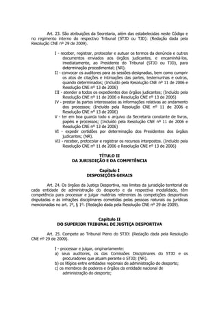 Art. 23. São atribuições da Secretaria, além das estabelecidas neste Código e
no regimento interno do respectivo Tribunal (STJD ou TJD): (Redação dada pela
Resolução CNE nº 29 de 2009).

             I - receber, registrar, protocolar e autuar os termos da denúncia e outros
                  documentos enviados aos órgãos judicantes, e encaminhá-los,
                  imediatamente, ao Presidente do Tribunal (STJD ou TJD), para
                  determinação procedimental; (NR).
             II - convocar os auditores para as sessões designadas, bem como cumprir
                  os atos de citações e intimações das partes, testemunhas e outros,
                  quando determinados; (Incluído pela Resolução CNE nº 11 de 2006 e
                  Resolução CNE nº 13 de 2006)
             III - atender a todos os expedientes dos órgãos judicantes; (Incluído pela
                  Resolução CNE nº 11 de 2006 e Resolução CNE nº 13 de 2006)
             IV - prestar às partes interessadas as informações relativas ao andamento
                  dos processos; (Incluído pela Resolução CNE nº 11 de 2006 e
                  Resolução CNE nº 13 de 2006)
             V - ter em boa guarda todo o arquivo da Secretaria constante de livros,
                  papéis e processos; (Incluído pela Resolução CNE nº 11 de 2006 e
                  Resolução CNE nº 13 de 2006)
             VI - expedir certidões por determinação dos Presidentes dos órgãos
                  judicantes; (NR).
             VII - receber, protocolar e registrar os recursos interpostos. (Incluído pela
                  Resolução CNE nº 11 de 2006 e Resolução CNE nº 13 de 2006)

                                  TÍTULO II
                       DA JURISDIÇÃO E DA COMPETÊNCIA

                                    Capítulo I
                               DISPOSIÇÕES GERAIS

        Art. 24. Os órgãos da Justiça Desportiva, nos limites da jurisdição territorial de
cada entidade de administração do desporto e da respectiva modalidade, têm
competência para processar e julgar matérias referentes às competições desportivas
disputadas e às infrações disciplinares cometidas pelas pessoas naturais ou jurídicas
mencionadas no art. 1º, § 1º. (Redação dada pela Resolução CNE nº 29 de 2009).


                              Capítulo II
              DO SUPERIOR TRIBUNAL DE JUSTIÇA DESPORTIVA

        Art. 25. Compete ao Tribunal Pleno do STJD: (Redação dada pela Resolução
CNE nº 29 de 2009).

             I - processar e julgar, originariamente:
             a) seus auditores, os das Comissões Disciplinares do STJD e os
                  procuradores que atuam perante o STJD; (NR).
             b) os litígios entre entidades regionais de administração do desporto;
             c) os membros de poderes e órgãos da entidade nacional de
                  administração do desporto;
 
