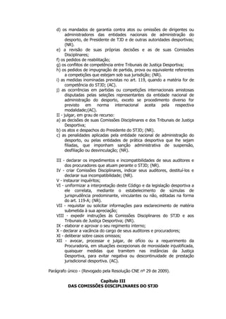 d) os mandados de garantia contra atos ou omissões de dirigentes ou
          administradores das entidades nacionais de administração do
          desporto, de Presidente de TJD e de outras autoridades desportivas;
          (NR).
    e) a revisão de suas próprias decisões e as de suas Comissões
          Disciplinares;
    f) os pedidos de reabilitação;
    g) os conflitos de competência entre Tribunais de Justiça Desportiva;
    h) os pedidos de impugnação de partida, prova ou equivalente referentes
          a competições que estejam sob sua jurisdição; (NR).
    i) as medidas inominadas previstas no art. 119, quando a matéria for de
          competência do STJD; (AC).
    j) as ocorrências em partidas ou competições internacionais amistosas
          disputadas pelas seleções representantes da entidade nacional de
          administração do desporto, exceto se procedimento diverso for
          previsto em norma internacional aceita pela respectiva
          modalidade;(AC).
    II - julgar, em grau de recurso:
    a) as decisões de suas Comissões Disciplinares e dos Tribunais de Justiça
          Desportiva;
    b) os atos e despachos do Presidente do STJD; (NR).
    c) as penalidades aplicadas pela entidade nacional de administração do
          desporto, ou pelas entidades de prática desportiva que lhe sejam
          filiadas, que imponham sanção administrativa de suspensão,
          desfiliação ou desvinculação; (NR).

    III - declarar os impedimentos e incompatibilidades de seus auditores e
         dos procuradores que atuam perante o STJD; (NR).
    IV - criar Comissões Disciplinares, indicar seus auditores, destituí-los e
         declarar sua incompatibilidade; (NR).
    V - instaurar inquéritos;
    VI - uniformizar a interpretação deste Código e da legislação desportiva a
         ele correlata, mediante o estabelecimento de súmulas de
         jurisprudência predominante, vinculantes ou não, editadas na forma
         do art. 119-A; (NR).
    VII - requisitar ou solicitar informações para esclarecimento de matéria
         submetida à sua apreciação;
    VIII - expedir instruções às Comissões Disciplinares do STJD e aos
         Tribunais de Justiça Desportiva; (NR).
    IX - elaborar e aprovar o seu regimento interno;
    X - declarar a vacância do cargo de seus auditores e procuradores;
    XI - deliberar sobre casos omissos;
    XII - avocar, processar e julgar, de ofício ou a requerimento da
         Procuradoria, em situações excepcionais de morosidade injustificada,
         quaisquer medidas que tramitem nas instâncias da Justiça
         Desportiva, para evitar negativa ou descontinuidade de prestação
         jurisdicional desportiva. (AC).

Parágrafo único - (Revogado pela Resolução CNE nº 29 de 2009).

                      Capítulo III
          DAS COMISSÕES DISCIPLINARES DO STJD
 