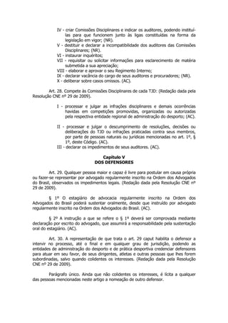 IV - criar Comissões Disciplinares e indicar os auditores, podendo instituí-
                 las para que funcionem junto às ligas constituídas na forma da
                 legislação em vigor; (NR).
            V - destituir e declarar a incompatibilidade dos auditores das Comissões
                 Disciplinares; (NR).
            VI - instaurar inquéritos;
            VII - requisitar ou solicitar informações para esclarecimento de matéria
                 submetida a sua apreciação;
            VIII - elaborar e aprovar o seu Regimento Interno;
            IX - declarar vacância do cargo de seus auditores e procuradores; (NR).
            X - deliberar sobre casos omissos. (AC).

        Art. 28. Compete às Comissões Disciplinares de cada TJD: (Redação dada pela
Resolução CNE nº 29 de 2009).

            I - processar e julgar as infrações disciplinares e demais ocorrências
                havidas em competições promovidas, organizadas ou autorizadas
                pela respectiva entidade regional de administração do desporto; (AC).

            II - processar e julgar o descumprimento de resoluções, decisões ou
                 deliberações do TJD ou infrações praticadas contra seus membros,
                 por parte de pessoas naturais ou jurídicas mencionadas no art. 1º, §
                 1º, deste Código. (AC).
            III - declarar os impedimentos de seus auditores. (AC).

                                   Capítulo V
                                DOS DEFENSORES

         Art. 29. Qualquer pessoa maior e capaz é livre para postular em causa própria
ou fazer-se representar por advogado regularmente inscrito na Ordem dos Advogados
do Brasil, observados os impedimentos legais. (Redação dada pela Resolução CNE nº
29 de 2009).

        § 1º O estagiário de advocacia regularmente inscrito na Ordem dos
Advogados do Brasil poderá sustentar oralmente, desde que instruído por advogado
regularmente inscrito na Ordem dos Advogados do Brasil. (AC).

         § 2º A instrução a que se refere o § 1º deverá ser comprovada mediante
declaração por escrito do advogado, que assumirá a responsabilidade pela sustentação
oral do estagiário. (AC).

         Art. 30. A representação de que trata o art. 29 caput habilita o defensor a
intervir no processo, até o final e em qualquer grau de jurisdição, podendo as
entidades de administração do desporto e de prática desportiva credenciar defensores
para atuar em seu favor, de seus dirigentes, atletas e outras pessoas que lhes forem
subordinadas, salvo quando colidentes os interesses. (Redação dada pela Resolução
CNE nº 29 de 2009).

        Parágrafo único. Ainda que não colidentes os interesses, é lícita a qualquer
das pessoas mencionadas neste artigo a nomeação de outro defensor.
 