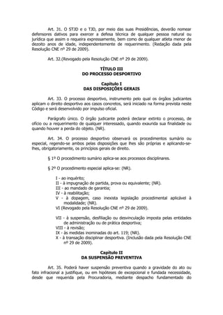 Art. 31. O STJD e o TJD, por meio das suas Presidências, deverão nomear
defensores dativos para exercer a defesa técnica de qualquer pessoa natural ou
jurídica que assim o requeira expressamente, bem como de qualquer atleta menor de
dezoito anos de idade, independentemente de requerimento. (Redação dada pela
Resolução CNE nº 29 de 2009).

        Art. 32.(Revogado pela Resolução CNE nº 29 de 2009).

                                  TÍTULO III
                           DO PROCESSO DESPORTIVO

                                   Capítulo I
                            DAS DISPOSIÇÕES GERAIS

        Art. 33. O processo desportivo, instrumento pelo qual os órgãos judicantes
aplicam o direito desportivo aos casos concretos, será iniciado na forma prevista neste
Código e será desenvolvido por impulso oficial.

         Parágrafo único. O órgão judicante poderá declarar extinto o processo, de
ofício ou a requerimento de qualquer interessado, quando exaurida sua finalidade ou
quando houver a perda do objeto. (NR).

         Art. 34. O processo desportivo observará os procedimentos sumário ou
especial, regendo-se ambos pelas disposições que lhes são próprias e aplicando-se-
lhes, obrigatoriamente, os princípios gerais de direito.

        § 1º O procedimento sumário aplica-se aos processos disciplinares.

        § 2º O procedimento especial aplica-se: (NR).

             I - ao inquérito;
             II - à impugnação de partida, prova ou equivalente; (NR).
             III - ao mandado de garantia;
             IV - à reabilitação;
             V - à dopagem, caso inexista legislação procedimental aplicável à
                  modalidade; (NR).
             VI (Revogado pela Resolução CNE nº 29 de 2009).

             VII - à suspensão, desfiliação ou desvinculação imposta pelas entidades
                  de administração ou de prática desportiva;
             VIII - à revisão;
             IX - às medidas inominadas do art. 119; (NR).
             X - à transação disciplinar desportiva. (Inclusão dada pela Resolução CNE
                  nº 29 de 2009).

                                 Capítulo II
                          DA SUSPENSÃO PREVENTIVA

         Art. 35. Poderá haver suspensão preventiva quando a gravidade do ato ou
fato infracional a justifique, ou em hipóteses de excepcional e fundada necessidade,
desde que requerida pela Procuradoria, mediante despacho fundamentado do
 