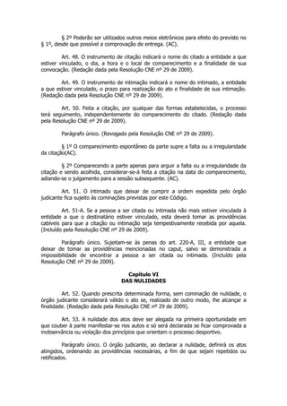 § 2º Poderão ser utilizados outros meios eletrônicos para efeito do previsto no
§ 1º, desde que possível a comprovação de entrega. (AC).

         Art. 48. O instrumento de citação indicará o nome do citado a entidade a que
estiver vinculado, o dia, a hora e o local de comparecimento e a finalidade de sua
convocação. (Redação dada pela Resolução CNE nº 29 de 2009).

        Art. 49. O instrumento de intimação indicará o nome do intimado, a entidade
a que estiver vinculado, o prazo para realização do ato e finalidade de sua intimação.
(Redação dada pela Resolução CNE nº 29 de 2009).

        Art. 50. Feita a citação, por qualquer das formas estabelecidas, o processo
terá seguimento, independentemente do comparecimento do citado. (Redação dada
pela Resolução CNE nº 29 de 2009).

        Parágrafo único. (Revogado pela Resolução CNE nº 29 de 2009).

         § 1º O comparecimento espontâneo da parte supre a falta ou a irregularidade
da citação(AC).

         § 2º Comparecendo a parte apenas para arguir a falta ou a irregularidade da
citação e sendo acolhida, considerar-se-á feita a citação na data do comparecimento,
adiando-se o julgamento para a sessão subsequente. (AC).

         Art. 51. O intimado que deixar de cumprir a ordem expedida pelo órgão
judicante fica sujeito às cominações previstas por este Código.

         Art. 51-A. Se a pessoa a ser citada ou intimada não mais estiver vinculada à
entidade a que o destinatário estiver vinculado, esta deverá tomar as providências
cabíveis para que a citação ou intimação seja tempestivamente recebida por aquela.
(Incluído pela Resolução CNE nº 29 de 2009).

        Parágrafo único. Sujeitam-se às penas do art. 220-A, III, a entidade que
deixar de tomar as providências mencionadas no caput, salvo se demonstrada a
impossibilidade de encontrar a pessoa a ser citada ou intimada. (Incluído pela
Resolução CNE nº 29 de 2009).

                                    Capítulo VI
                                  DAS NULIDADES

         Art. 52. Quando prescrita determinada forma, sem cominação de nulidade, o
órgão judicante considerará válido o ato se, realizado de outro modo, lhe alcançar a
finalidade. (Redação dada pela Resolução CNE nº 29 de 2009).

        Art. 53. A nulidade dos atos deve ser alegada na primeira oportunidade em
que couber à parte manifestar-se nos autos e só será declarada se ficar comprovada a
inobservância ou violação dos princípios que orientam o processo desportivo.

          Parágrafo único. O órgão judicante, ao declarar a nulidade, definirá os atos
atingidos, ordenando as providências necessárias, a fim de que sejam repetidos ou
retificados.
 