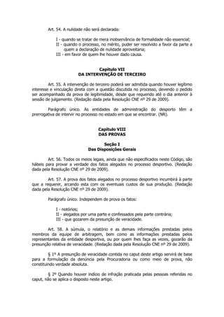 Art. 54. A nulidade não será declarada:

            I - quando se tratar de mera inobservância de formalidade não essencial;
            II - quando o processo, no mérito, puder ser resolvido a favor da parte a
                 quem a declaração de nulidade aproveitaria;
            III - em favor de quem lhe houver dado causa.


                                Capítulo VII
                        DA INTERVENÇÃO DE TERCEIRO

         Art. 55. A intervenção de terceiro poderá ser admitida quando houver legítimo
interesse e vinculação direta com a questão discutida no processo, devendo o pedido
ser acompanhado da prova de legitimidade, desde que requerido até o dia anterior à
sessão de julgamento. (Redação dada pela Resolução CNE nº 29 de 2009).

        Parágrafo único. As entidades de administração do desporto têm a
prerrogativa de intervir no processo no estado em que se encontrar. (NR).


                                   Capítulo VIII
                                   DAS PROVAS

                                     Seção I
                              Das Disposições Gerais

        Art. 56. Todos os meios legais, ainda que não especificados neste Código, são
hábeis para provar a verdade dos fatos alegados no processo desportivo. (Redação
dada pela Resolução CNE nº 29 de 2009).

        Art. 57. A prova dos fatos alegados no processo desportivo incumbirá à parte
que a requerer, arcando esta com os eventuais custos de sua produção. (Redação
dada pela Resolução CNE nº 29 de 2009).

        Parágrafo único. Independem de prova os fatos:

            I - notórios;
            II - alegados por uma parte e confessados pela parte contrária;
            III - que gozarem da presunção de veracidade.

        Art. 58. A súmula, o relatório e as demais informações prestadas pelos
membros da equipe de arbitragem, bem como as informações prestadas pelos
representantes da entidade desportiva, ou por quem lhes faça as vezes, gozarão da
presunção relativa de veracidade. (Redação dada pela Resolução CNE nº 29 de 2009).

         § 1º A presunção de veracidade contida no caput deste artigo servirá de base
para a formulação da denúncia pela Procuradoria ou como meio de prova, não
constituindo verdade absoluta.

        § 2º Quando houver indício de infração praticada pelas pessoas referidas no
caput, não se aplica o disposto neste artigo.
 