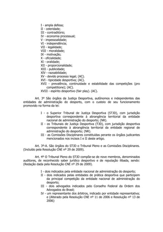 I - ampla defesa;
            II - celeridade;
            III - contraditório;
            IV - economia processual;
            V - impessoalidade;
            VI - independência;
            VII - legalidade;
            VIII - moralidade;
            IX - motivação;
            X - oficialidade;
            XI - oralidade;
            XII - proporcionalidade;
            XIII - publicidade;
            XIV - razoabilidade;
            XV - devido processo legal; (AC).
            XVI - tipicidade desportiva; (AC).
            XVII - prevalência, continuidade e estabilidade das competições (pro
                 competitione); (AC).
            XVIII - espírito desportivo (fair play). (AC).

        Art. 3º São órgãos da Justiça Desportiva, autônomos e independentes das
entidades de administração do desporto, com o custeio de seu funcionamento
promovido na forma da lei:

            I - o Superior Tribunal de Justiça Desportiva (STJD), com jurisdição
                 desportiva correspondente à abrangência territorial da entidade
                 nacional de administração do desporto; (NR).
            II - os Tribunais de Justiça Desportiva (TJD), com jurisdição desportiva
                 correspondente à abrangência territorial da entidade regional de
                 administração do desporto; (NR).
            III - as Comissões Disciplinares constituídas perante os órgãos judicantes
                 mencionados nos incisos I e II deste artigo.

         Art. 3º-A. São órgãos do STJD o Tribunal Pleno e as Comissões Disciplinares.
(Incluído pela Resolução CNE nº 29 de 2009).

         Art. 4º O Tribunal Pleno do STJD compõe-se de nove membros, denominados
auditores, de reconhecido saber jurídico desportivo e de reputação ilibada, sendo:
(Redação dada pela Resolução CNE nº 29 de 2009).

            I - dois indicados pela entidade nacional de administração do desporto;
            II - dois indicados pelas entidades de prática desportiva que participem
                 da principal competição da entidade nacional de administração do
                 desporto;
            III - dois advogados indicados pelo Conselho Federal da Ordem dos
                 Advogados do Brasil;
            IV - um representante dos árbitros, indicado por entidade representativa;
                 e (Alterado pela Resolução CNE nº 11 de 2006 e Resolução nº 13 de
                 2006)
 