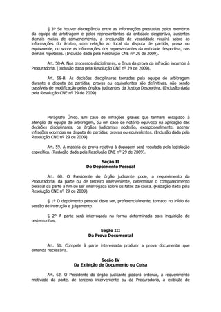 § 3º Se houver discrepância entre as informações prestadas pelos membros
da equipe de arbitragem e pelos representantes da entidade desportiva, ausentes
demais meios de convencimento, a presunção de veracidade recairá sobre as
informações do árbitro, com relação ao local da disputa de partida, prova ou
equivalente, ou sobre as informações dos representantes da entidade desportiva, nas
demais hipóteses. (Inclusão dada pela Resolução CNE nº 29 de 2009).

        Art. 58-A. Nos processos disciplinares, o ônus da prova da infração incumbe à
Procuradoria. (Inclusão dada pela Resolução CNE nº 29 de 2009).

         Art. 58-B. As decisões disciplinares tomadas pela equipe de arbitragem
durante a disputa de partidas, provas ou equivalentes são definitivas, não sendo
passíveis de modificação pelos órgãos judicantes da Justiça Desportiva. (Inclusão dada
pela Resolução CNE nº 29 de 2009).




         Parágrafo Único. Em caso de infrações graves que tenham escapado à
atenção da equipe de arbitragem, ou em caso de notório equívoco na aplicação das
decisões disciplinares, os órgãos judicantes poderão, excepcionalmente, apenar
infrações ocorridas na disputa de partidas, provas ou equivalentes. (Inclusão dada pela
Resolução CNE nº 29 de 2009).

         Art. 59. A matéria de prova relativa à dopagem será regulada pela legislação
específica. (Redação dada pela Resolução CNE nº 29 de 2009).

                                    Seção II
                              Do Depoimento Pessoal

        Art. 60. O Presidente do órgão judicante pode, a requerimento da
Procuradoria, da parte ou de terceiro interveniente, determinar o comparecimento
pessoal da parte a fim de ser interrogada sobre os fatos da causa. (Redação dada pela
Resolução CNE nº 29 de 2009).

        § 1º O depoimento pessoal deve ser, preferencialmente, tomado no início da
sessão de instrução e julgamento.

        § 2º A parte será interrogada na forma determinada para inquirição de
testemunhas.

                                     Seção III
                               Da Prova Documental

        Art. 61. Compete à parte interessada produzir a prova documental que
entenda necessária.

                                    Seção IV
                       Da Exibição de Documento ou Coisa

        Art. 62. O Presidente do órgão judicante poderá ordenar, a requerimento
motivado da parte, de terceiro interveniente ou da Procuradoria, a exibição de
 