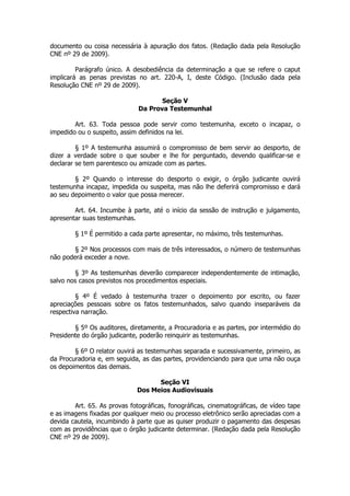 documento ou coisa necessária à apuração dos fatos. (Redação dada pela Resolução
CNE nº 29 de 2009).

         Parágrafo único. A desobediência da determinação a que se refere o caput
implicará as penas previstas no art. 220-A, I, deste Código. (Inclusão dada pela
Resolução CNE nº 29 de 2009).

                                     Seção V
                              Da Prova Testemunhal

        Art. 63. Toda pessoa pode servir como testemunha, exceto o incapaz, o
impedido ou o suspeito, assim definidos na lei.

         § 1º A testemunha assumirá o compromisso de bem servir ao desporto, de
dizer a verdade sobre o que souber e lhe for perguntado, devendo qualificar-se e
declarar se tem parentesco ou amizade com as partes.

        § 2º Quando o interesse do desporto o exigir, o órgão judicante ouvirá
testemunha incapaz, impedida ou suspeita, mas não lhe deferirá compromisso e dará
ao seu depoimento o valor que possa merecer.

        Art. 64. Incumbe à parte, até o início da sessão de instrução e julgamento,
apresentar suas testemunhas.

        § 1º É permitido a cada parte apresentar, no máximo, três testemunhas.

        § 2º Nos processos com mais de três interessados, o número de testemunhas
não poderá exceder a nove.

        § 3º As testemunhas deverão comparecer independentemente de intimação,
salvo nos casos previstos nos procedimentos especiais.

         § 4º É vedado à testemunha trazer o depoimento por escrito, ou fazer
apreciações pessoais sobre os fatos testemunhados, salvo quando inseparáveis da
respectiva narração.

        § 5º Os auditores, diretamente, a Procuradoria e as partes, por intermédio do
Presidente do órgão judicante, poderão reinquirir as testemunhas.

        § 6º O relator ouvirá as testemunhas separada e sucessivamente, primeiro, as
da Procuradoria e, em seguida, as das partes, providenciando para que uma não ouça
os depoimentos das demais.

                                   Seção VI
                             Dos Meios Audiovisuais

        Art. 65. As provas fotográficas, fonográficas, cinematográficas, de vídeo tape
e as imagens fixadas por qualquer meio ou processo eletrônico serão apreciadas com a
devida cautela, incumbindo à parte que as quiser produzir o pagamento das despesas
com as providências que o órgão judicante determinar. (Redação dada pela Resolução
CNE nº 29 de 2009).
 