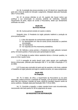 Art. 66. A produção das provas previstas no art. 65 deverá ser requerida pela
parte até o início da sessão de instrução e julgamento. (Redação dada pela Resolução
CNE nº 29 de 2009).

          Art. 67. As provas referidas no art. 65, quando não houver motivo que
justifique a sua conservação no processo, poderão ser restituídas, mediante
requerimento da parte, depois de ouvida a Procuradoria, desde que devidamente
certificado nos autos.

                                    Seção VII
                                 Da Prova Pericial

        Art. 68. A prova pericial consiste em exame e vistoria.

        Parágrafo único. O Presidente do órgão judicante indeferirá a produção de
prova pericial quando:

            I - o fato não depender do conhecimento especial de técnico;
            II - for desnecessária em vista de outras provas produzidas ou passíveis
                 de produção;
            III - for impraticável;
            IV - for requerida com fins meramente protelatórios.

          Art. 69. Deferida a prova pericial, o Presidente do órgão judicante nomeará
perito, formulará quesitos e fixará prazo para apresentação do laudo.

        § 1º É facultado às partes indicar assistente técnico e formular quesitos, no
prazo de vinte e quatro horas.

         § 2º A nomeação de perito deverá recair sobre pessoa com qualificação
técnica comprovada. (Alterado pela Resolução CNE nº 11 de 2006 e Resolução nº 13
de 2006)

         § 3º O prazo para conclusão do laudo será de quarenta e oito horas, podendo
o Presidente do órgão judicante prorrogá-lo a pedido do perito, em casos excepcionais.

                                     Seção VIII
                                    Da Inspeção

         Art. 70. O relator, de ofício, a requerimento da Procuradoria ou da parte
interessada, poderá promover a realização de inspeção, a fim de buscar esclarecimento
sobre fato que interesse à decisão da causa, sendo-lhe facultado requerer auxílio de
outros auditores. (Redação dada pela Resolução CNE nº 29 de 2009).

       Art. 71. Concluída a inspeção, o relator mandará lavrar auto circunstanciado,
mencionando nele tudo quanto for útil ao julgamento da causa.

                                 Capítulo IX
                       DO REGISTRO E DA DISTRIBUIÇÃO
 