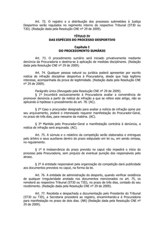 Art. 72. O registro e a distribuição dos processos submetidos à Justiça
Desportiva serão regulados no regimento interno do respectivo Tribunal (STJD ou
TJD). (Redação dada pela Resolução CNE nº 29 de 2009).

                                TÍTULO IV
                  DAS ESPÉCIES DO PROCESSO DESPORTIVO

                                 Capítulo I
                         DO PROCEDIMENTO SUMÁRIO

        Art. 73. O procedimento sumário será iniciado privativamente mediante
denúncia da Procuradoria e destina-se à aplicação de medidas disciplinares. (Redação
dada pela Resolução CNE nº 29 de 2009).

         Art. 74. Qualquer pessoa natural ou jurídica poderá apresentar por escrito
notícia de infração disciplinar desportiva à Procuradoria, desde que haja legítimo
interesse, acompanhada da prova de legitimidade. (Redação dada pela Resolução CNE
nº 29 de 2009).

        Parágrafo único (Revogado pela Resolução CNE nº 29 de 2009).
        § 1º Incumbirá exclusivamente à Procuradoria avaliar a conveniência de
promover denúncia a partir da notícia de infração a que se refere este artigo, não se
aplicando à hipótese o procedimento do art. 78. (AC).

        § 2º Caso o procurador designado para avaliar a notícia de infração opine por
seu arquivamento, poderá o interessado requerer manifestação do Procurador-Geral,
no prazo de três dias, para reexame da matéria. (AC).

         § 3º Mantida pelo Procurador-Geral a manifestação contrária à denúncia, a
notícia de infração será arquivada. (AC).

         Art. 75. A súmula e o relatório da competição serão elaborados e entregues
pelo árbitro e seus auxiliares dentro do prazo estipulado em lei ou, em sendo omissa,
no regulamento.

        § 1º A inobservância do prazo previsto no caput não impedirá o início do
processo pela Procuradoria, sem prejuízo de eventual punição dos responsáveis pelo
atraso.

        § 2º A entidade responsável pela organização da competição dará publicidade
aos documentos previstos no caput, na forma da lei.

        Art. 76. A entidade de administração do desporto, quando verificar existência
de qualquer irregularidade anotada nos documentos mencionados no art. 75, os
remeterá ao respectivo Tribunal (STJD ou TJD), no prazo de três dias, contado do seu
recebimento. (Redação dada pela Resolução CNE nº 29 de 2009).

        Art. 77. Recebida e despachada a documentação pelo Presidente do Tribunal
(STJD ou TJD), a Secretaria procederá ao registro, encaminhando-a à Procuradoria
para manifestação no prazo de dois dias. (NR) (Redação dada pela Resolução CNE nº
29 de 2009).
 