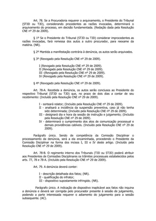 Art. 78. Se a Procuradoria requerer o arquivamento, o Presidente do Tribunal
(STJD ou TJD), considerando procedentes as razões invocadas, determinará o
arquivamento do processo, em decisão fundamentada. (Redação dada pela Resolução
CNE nº 29 de 2009).

         § 1º Se o Presidente do Tribunal (STJD ou TJD) considerar improcedentes as
razões invocadas, fará remessa dos autos a outro procurador, para reexame da
matéria. (NR).

        § 2º Mantida a manifestação contrária à denúncia, os autos serão arquivados.

        § 3º (Revogado pela Resolução CNE nº 29 de 2009).

            I (Revogado pela Resolução CNE nº 29 de 2009).
            II (Revogado pela Resolução CNE nº 29 de 2009).
            III -(Revogado pela Resolução CNE nº 29 de 2009).
            IV (Revogado pela Resolução CNE nº 29 de 2009).

        § 4º (Revogado pela Resolução CNE nº 29 de 2009).

         Art. 78-A. Recebida a denúncia, os autos serão conclusos ao Presidente do
respectivo Tribunal (STJD ou TJD) que, no prazo de dois dias a contar de seu
recebimento: (Incluído pela Resolução CNE nº 29 de 2009).

            I - sorteará relator; (Incluído pela Resolução CNE nº 29 de 2009).
            II - analisará a incidência da suspensão preventiva, caso já não tenha
                 sido determinada; (Incluído pela Resolução CNE nº 29 de 2009).
            III - designará dia e hora da sessão de instrução e julgamento; (Incluído
                 pela Resolução CNE nº 29 de 2009).
            IV - determinará o cumprimento dos atos de comunicação processual e
                 demais providências cabíveis. (Incluído pela Resolução CNE nº 29 de
                 2009).

        Parágrafo único. Sendo de competência da Comissão Disciplinar o
processamento da denúncia, será a ela encaminhada, procedendo o Presidente da
Comissão Disciplinar na forma dos incisos I, III e IV deste artigo. (Incluído pela
Resolução CNE nº 29 de 2009).

          Art. 78-B. O regimento interno dos Tribunais (TJD ou STJD) poderá atribuir
aos Presidentes de Comissões Disciplinares os trâmites processuais estabelecidos pelos
arts. 77, 78 e 78-A. (Incluído pela Resolução CNE nº 29 de 2009).

        Art. 79. A denúncia deverá conter:

            I - descrição detalhada dos fatos; (NR).
            II - qualificação do infrator;
            III - dispositivo supostamente infringido. (NR).

         Parágrafo único. A indicação de dispositivo inaplicável aos fatos não inquina
a denúncia e deverá ser corrigida pelo procurador presente à sessão de julgamento,
podendo a parte interessada requerer o adiamento do julgamento para a sessão
subsequente. (AC).
 