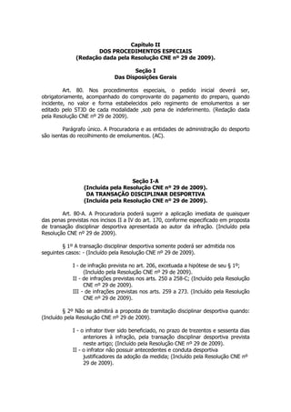 Capítulo II
                     DOS PROCEDIMENTOS ESPECIAIS
              (Redação dada pela Resolução CNE nº 29 de 2009).

                                     Seção I
                              Das Disposições Gerais

         Art. 80. Nos procedimentos especiais, o pedido inicial deverá ser,
obrigatoriamente, acompanhado do comprovante do pagamento do preparo, quando
incidente, no valor e forma estabelecidos pelo regimento de emolumentos a ser
editado pelo STJD de cada modalidade ,sob pena de indeferimento. (Redação dada
pela Resolução CNE nº 29 de 2009).

         Parágrafo único. A Procuradoria e as entidades de administração do desporto
são isentas do recolhimento de emolumentos. (AC).




                                   Seção I-A
                 (Incluída pela Resolução CNE nº 29 de 2009).
                  DA TRANSAÇÃO DISCIPLINAR DESPORTIVA
                 (Incluída pela Resolução CNE nº 29 de 2009).

        Art. 80-A. A Procuradoria poderá sugerir a aplicação imediata de quaisquer
das penas previstas nos incisos II a IV do art. 170, conforme especificado em proposta
de transação disciplinar desportiva apresentada ao autor da infração. (Incluído pela
Resolução CNE nº 29 de 2009).

        § 1º A transação disciplinar desportiva somente poderá ser admitida nos
seguintes casos: - (Incluído pela Resolução CNE nº 29 de 2009).

            I - de infração prevista no art. 206, excetuada a hipótese de seu § 1º;
                 (Incluído pela Resolução CNE nº 29 de 2009).
            II - de infrações previstas nos arts. 250 a 258-C; (Incluído pela Resolução
                 CNE nº 29 de 2009).
            III - de infrações previstas nos arts. 259 a 273. (Incluído pela Resolução
                 CNE nº 29 de 2009).

         § 2º Não se admitirá a proposta de tramitação disciplinar desportiva quando:
(Incluído pela Resolução CNE nº 29 de 2009).

            I - o infrator tiver sido beneficiado, no prazo de trezentos e sessenta dias
                 anteriores à infração, pela transação disciplinar desportiva prevista
                 neste artigo; (Incluído pela Resolução CNE nº 29 de 2009).
            II - o infrator não possuir antecedentes e conduta desportiva
                 justificadores da adoção da medida; (Incluído pela Resolução CNE nº
                 29 de 2009).
 