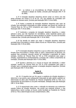 III - os motivos e as circunstâncias da infração indicarem não ser
                 suficiente a adoção da medida. (Incluído pela Resolução CNE nº 29
                 de 2009).

        § 3º A transação disciplinar desportiva deverá conter ao menos uma das
penas previstas nos incisos II a IV do art. 170, que poderão ser cumuladas com
medidas de interesse social. (Incluído pela Resolução CNE nº 29 de 2009).

         § 4º Aceita a proposta de transação disciplinar desportiva pelo autor da
infração, será submetida à apreciação de relator sorteado, que deverá ser membro do
Tribunal Pleno do TJD ou STJD competente para julgar a infração. (Incluído pela
Resolução CNE nº 29 de 2009).

         § 5º Acolhendo a proposta de transação disciplinar desportiva, o relator
aplicará a pena, que não importará em reincidência, sendo registrada apenas para
impedir novamente a concessão do mesmo benefício ao infrator no prazo de trezentos
e sessenta dias. (Incluído pela Resolução CNE nº 29 de 2009).

        § 6º Da decisão do relator que negar a transação disciplinar desportiva
acordada entre Procuradoria e infrator caberá recurso ao Tribunal Pleno. (Incluído pela
Resolução CNE nº 29 de 2009).



         § 7º A transação disciplinar desportiva a que se refere este artigo poderá ser
firmada entre Procuradoria e infrator antes ou após o oferecimento de denúncia, em
qualquer fase processual, devendo sempre ser submetida à apreciação de relator
sorteado, membro do Tribunal Pleno do TJD ou STJD competente para julgar a
infração, suspendendo-se condicionalmente o processo até o efetivo cumprimento da
transação. (Incluído pela Resolução CNE nº 29 de 2009).

         § 8º Quando a denúncia ou o recurso já houver sido distribuído, o relator
sorteado, membro do Tribunal Pleno do TJD ou STJD competente para julgar a
infração, será o competente para apreciar a transação disciplinar desportiva. (Incluído
pela Resolução CNE nº 29 de 2009).

                                      Seção II
                                    Do Inquérito

        Art. 81. O inquérito tem por fim apurar a existência de infração disciplinar e
determinar a sua autoria, para subsequente instauração da ação cabível, podendo ser
determinado de ofício pelo Presidente do Tribunal competente (STJD ou TJD), ou a
requerimento da Procuradoria ou da parte interessada. (Redação dada pela Resolução
CNE nº 29 de 2009).

        § 1º O requerimento deve conter a indicação de elementos que evidenciem
suposta prática de infração disciplinar, das provas que pretenda produzir, e das
testemunhas a serem ouvidas, se houver, sendo facultado ao Presidente do Tribunal
(STJD ou TJD) a determinação de atos complementares. (NR).
 