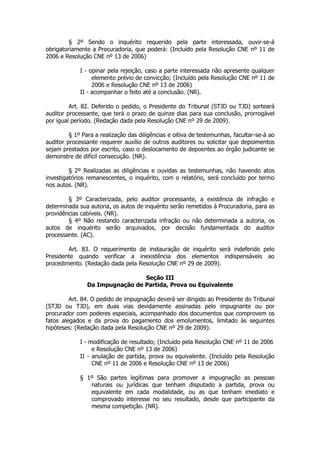 § 2º Sendo o inquérito requerido pela parte interessada, ouvir-se-á
obrigatoriamente a Procuradoria, que poderá: (Incluído pela Resolução CNE nº 11 de
2006 e Resolução CNE nº 13 de 2006)

             I - opinar pela rejeição, caso a parte interessada não apresente qualquer
                  elemento prévio de convicção; (Incluído pela Resolução CNE nº 11 de
                  2006 e Resolução CNE nº 13 de 2006)
             II - acompanhar o feito até a conclusão. (NR).

         Art. 82. Deferido o pedido, o Presidente do Tribunal (STJD ou TJD) sorteará
auditor processante, que terá o prazo de quinze dias para sua conclusão, prorrogável
por igual período. (Redação dada pela Resolução CNE nº 29 de 2009).

         § 1º Para a realização das diligências e oitiva de testemunhas, facultar-se-á ao
auditor processante requerer auxílio de outros auditores ou solicitar que depoimentos
sejam prestados por escrito, caso o deslocamento de depoentes ao órgão judicante se
demonstre de difícil consecução. (NR).

         § 2º Realizadas as diligências e ouvidas as testemunhas, não havendo atos
investigatórios remanescentes, o inquérito, com o relatório, será concluído por termo
nos autos. (NR).

        § 3º Caracterizada, pelo auditor processante, a existência de infração e
determinada sua autoria, os autos de inquérito serão remetidos à Procuradoria, para as
providências cabíveis. (NR).
        § 4º Não restando caracterizada infração ou não determinada a autoria, os
autos de inquérito serão arquivados, por decisão fundamentada do auditor
processante. (AC).

        Art. 83. O requerimento de instauração de inquérito será indeferido pelo
Presidente quando verificar a inexistência dos elementos indispensáveis ao
procedimento. (Redação dada pela Resolução CNE nº 29 de 2009).

                                 Seção III
                Da Impugnação de Partida, Prova ou Equivalente

         Art. 84. O pedido de impugnação deverá ser dirigido ao Presidente do Tribunal
(STJD ou TJD), em duas vias devidamente assinadas pelo impugnante ou por
procurador com poderes especiais, acompanhado dos documentos que comprovem os
fatos alegados e da prova do pagamento dos emolumentos, limitado às seguintes
hipóteses: (Redação dada pela Resolução CNE nº 29 de 2009).

             I - modificação de resultado; (Incluído pela Resolução CNE nº 11 de 2006
                  e Resolução CNE nº 13 de 2006)
             II - anulação de partida, prova ou equivalente. (Incluído pela Resolução
                  CNE nº 11 de 2006 e Resolução CNE nº 13 de 2006)

             § 1º São partes legítimas para promover a impugnação as pessoas
                naturais ou jurídicas que tenham disputado a partida, prova ou
                equivalente em cada modalidade, ou as que tenham imediato e
                comprovado interesse no seu resultado, desde que participante da
                mesma competição. (NR).
 