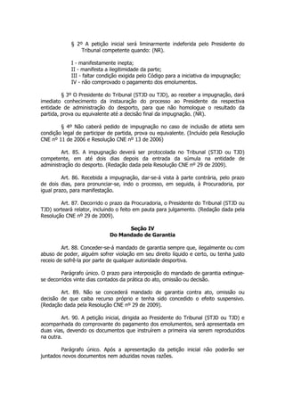 § 2º A petição inicial será liminarmente indeferida pelo Presidente do
                 Tribunal competente quando: (NR).

             I - manifestamente inepta;
             II - manifesta a ilegitimidade da parte;
             III - faltar condição exigida pelo Código para a iniciativa da impugnação;
             IV - não comprovado o pagamento dos emolumentos.

         § 3º O Presidente do Tribunal (STJD ou TJD), ao receber a impugnação, dará
imediato conhecimento da instauração do processo ao Presidente da respectiva
entidade de administração do desporto, para que não homologue o resultado da
partida, prova ou equivalente até a decisão final da impugnação. (NR).

        § 4º Não caberá pedido de impugnação no caso de inclusão de atleta sem
condição legal de participar de partida, prova ou equivalente. (Incluído pela Resolução
CNE nº 11 de 2006 e Resolução CNE nº 13 de 2006)

        Art. 85. A impugnação deverá ser protocolada no Tribunal (STJD ou TJD)
competente, em até dois dias depois da entrada da súmula na entidade de
administração do desporto. (Redação dada pela Resolução CNE nº 29 de 2009).

         Art. 86. Recebida a impugnação, dar-se-á vista à parte contrária, pelo prazo
de dois dias, para pronunciar-se, indo o processo, em seguida, à Procuradoria, por
igual prazo, para manifestação.

        Art. 87. Decorrido o prazo da Procuradoria, o Presidente do Tribunal (STJD ou
TJD) sorteará relator, incluindo o feito em pauta para julgamento. (Redação dada pela
Resolução CNE nº 29 de 2009).

                                   Seção IV
                             Do Mandado de Garantia

         Art. 88. Conceder-se-á mandado de garantia sempre que, ilegalmente ou com
abuso de poder, alguém sofrer violação em seu direito líquido e certo, ou tenha justo
receio de sofrê-la por parte de qualquer autoridade desportiva.

        Parágrafo único. O prazo para interposição do mandado de garantia extingue-
se decorridos vinte dias contados da prática do ato, omissão ou decisão.

        Art. 89. Não se concederá mandado de garantia contra ato, omissão ou
decisão de que caiba recurso próprio e tenha sido concedido o efeito suspensivo.
(Redação dada pela Resolução CNE nº 29 de 2009).

        Art. 90. A petição inicial, dirigida ao Presidente do Tribunal (STJD ou TJD) e
acompanhada do comprovante do pagamento dos emolumentos, será apresentada em
duas vias, devendo os documentos que instruírem a primeira via serem reproduzidos
na outra.

        Parágrafo único. Após a apresentação da petição inicial não poderão ser
juntados novos documentos nem aduzidas novas razões.
 