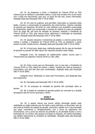 Art. 91. Ao despachar a inicial, o Presidente do Tribunal (STJD ou TJD)
ordenará que se notifique a autoridade coatora, à qual será enviada uma via da inicial,
com a cópia dos documentos, para que, no prazo de três dias, preste informações.
(Redação dada pela Resolução CNE nº 29 de 2009).

         Art. 92. Em caso de urgência, será permitido, observados os requisitos desta
Seção, inclusive a comprovação do pagamento dos emolumentos, impetrar mandado
de garantia por telegrama, fac-símile ou meio eletrônico que possibilite comprovação
de recebimento, desde que comprovada a remessa do original no prazo do parágrafo
único do artigo 88, sob pena de extinção do processo, podendo o Presidente do
Tribunal (STJD ou TJD), pela mesma forma, determinar a notificação da autoridade
coatora. (Redação dada pela Resolução CNE nº 29 de 2009).

         Art. 93. Quando relevante o fundamento do pedido e a demora possa tornar
ineficaz a medida, o Presidente do Tribunal (STJD ou TJD), ao despachar a inicial,
poderá conceder medida liminar. (Redação dada pela Resolução CNE nº 29 de 2009).

        Art. 94. A inicial será, desde logo, indeferida quando não for caso de mandado
de garantia ou quando lhe faltar algum dos requisitos previstos neste Código.

         Parágrafo único. Do despacho de indeferimento caberá recurso para o
Tribunal Pleno do respectivo Tribunal (STJD ou TJD). (NR).



         Art. 95. Findo o prazo para as informações, com ou sem elas, o Presidente do
Tribunal (STJD ou TJD), depois de sortear o relator, mandará dar vista do processo à
Procuradoria, que terá dois dias para manifestação. (Redação dada pela Resolução
CNE nº 29 de 2009).

         Parágrafo único. Restituídos os autos pela Procuradoria, será designada data
para julgamento.

          Art. 96. (Revogado pela Resolução CNE nº 29 de 2009).

          Art. 97. Os processos de mandado de garantia têm prioridade sobre os
demais.
        Art. 98. O pedido de mandado de garantia poderá ser renovado se a decisão
denegatória não lhe houver apreciado o mérito.

                                     Seção V
                                  Da Reabilitação

          Art. 99. A pessoa natural que houver sofrido eliminação poderá pedir
reabilitação ao órgão judicante que lhe impôs a pena definitiva, se decorridos mais de
dois anos do trânsito em julgado da decisão, instruindo o pedido com a documentação
que julgar conveniente e, obrigatoriamente, com a prova do pagamento dos
emolumentos, com a prova do exercício de profissão ou de atividade escolar e com a
declaração de, no mínimo, três pessoas vinculadas ao desporto, de notória idoneidade,
que atestem plenamente as condições de reabilitação. (Redação dada pela Resolução
CNE nº 29 de 2009).
 