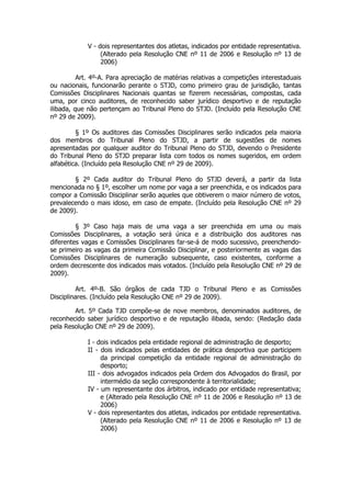 V - dois representantes dos atletas, indicados por entidade representativa.
                  (Alterado pela Resolução CNE nº 11 de 2006 e Resolução nº 13 de
                  2006)

          Art. 4º-A. Para apreciação de matérias relativas a competições interestaduais
ou nacionais, funcionarão perante o STJD, como primeiro grau de jurisdição, tantas
Comissões Disciplinares Nacionais quantas se fizerem necessárias, compostas, cada
uma, por cinco auditores, de reconhecido saber jurídico desportivo e de reputação
ilibada, que não pertençam ao Tribunal Pleno do STJD. (Incluído pela Resolução CNE
nº 29 de 2009).

         § 1º Os auditores das Comissões Disciplinares serão indicados pela maioria
dos membros do Tribunal Pleno do STJD, a partir de sugestões de nomes
apresentadas por qualquer auditor do Tribunal Pleno do STJD, devendo o Presidente
do Tribunal Pleno do STJD preparar lista com todos os nomes sugeridos, em ordem
alfabética. (Incluído pela Resolução CNE nº 29 de 2009).

        § 2º Cada auditor do Tribunal Pleno do STJD deverá, a partir da lista
mencionada no § 1º, escolher um nome por vaga a ser preenchida, e os indicados para
compor a Comissão Disciplinar serão aqueles que obtiverem o maior número de votos,
prevalecendo o mais idoso, em caso de empate. (Incluído pela Resolução CNE nº 29
de 2009).

         § 3º Caso haja mais de uma vaga a ser preenchida em uma ou mais
Comissões Disciplinares, a votação será única e a distribuição dos auditores nas
diferentes vagas e Comissões Disciplinares far-se-á de modo sucessivo, preenchendo-
se primeiro as vagas da primeira Comissão Disciplinar, e posteriormente as vagas das
Comissões Disciplinares de numeração subsequente, caso existentes, conforme a
ordem decrescente dos indicados mais votados. (Incluído pela Resolução CNE nº 29 de
2009).

         Art. 4º-B. São órgãos de cada TJD o Tribunal Pleno e as Comissões
Disciplinares. (Incluído pela Resolução CNE nº 29 de 2009).

        Art. 5º Cada TJD compõe-se de nove membros, denominados auditores, de
reconhecido saber jurídico desportivo e de reputação ilibada, sendo: (Redação dada
pela Resolução CNE nº 29 de 2009).

             I - dois indicados pela entidade regional de administração de desporto;
             II - dois indicados pelas entidades de prática desportiva que participem
                  da principal competição da entidade regional de administração do
                  desporto;
             III - dois advogados indicados pela Ordem dos Advogados do Brasil, por
                  intermédio da seção correspondente à territorialidade;
             IV - um representante dos árbitros, indicado por entidade representativa;
                  e (Alterado pela Resolução CNE nº 11 de 2006 e Resolução nº 13 de
                  2006)
             V - dois representantes dos atletas, indicados por entidade representativa.
                  (Alterado pela Resolução CNE nº 11 de 2006 e Resolução nº 13 de
                  2006)
 