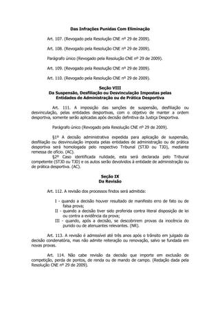 Das Infrações Punidas Com Eliminação

        Art. 107. (Revogado pela Resolução CNE nº 29 de 2009).

        Art. 108. (Revogado pela Resolução CNE nº 29 de 2009).

        Parágrafo único (Revogado pela Resolução CNE nº 29 de 2009).

        Art. 109. (Revogado pela Resolução CNE nº 29 de 2009).

        Art. 110. (Revogado pela Resolução CNE nº 29 de 2009).

                                 Seção VIII
         Da Suspensão, Desfiliação ou Desvinculação Impostas pelas
            Entidades de Administração ou de Prática Desportiva

            Art. 111. A imposição das sanções de suspensão, desfiliação ou
desvinculação, pelas entidades desportivas, com o objetivo de manter a ordem
desportiva, somente serão aplicadas após decisão definitiva da Justiça Desportiva.

           Parágrafo único (Revogado pela Resolução CNE nº 29 de 2009).

            §1º A decisão administrativa expedida para aplicação de suspensão,
desfiliação ou desvinculação imposta pelas entidades de administração ou de prática
desportiva será homologada pelo respectivo Tribunal (STJD ou TJD), mediante
remessa de ofício. (AC).
            §2º Caso identificada nulidade, esta será declarada pelo Tribunal
competente (STJD ou TJD) e os autos serão devolvidos à entidade de administração ou
de prática desportiva. (AC).

                                     Seção IX
                                    Da Revisão

        Art. 112. A revisão dos processos findos será admitida:

            I - quando a decisão houver resultado de manifesto erro de fato ou de
                 falsa prova;
            II - quando a decisão tiver sido proferida contra literal disposição de lei
                 ou contra a evidência da prova;
            III - quando, após a decisão, se descobrirem provas da inocência do
                 punido ou de atenuantes relevantes. (NR).

        Art. 113. A revisão é admissível até três anos após o trânsito em julgado da
decisão condenatória, mas não admite reiteração ou renovação, salvo se fundada em
novas provas.

        Art. 114. Não cabe revisão da decisão que importe em exclusão de
competição, perda de pontos, de renda ou de mando de campo. (Redação dada pela
Resolução CNE nº 29 de 2009).
 