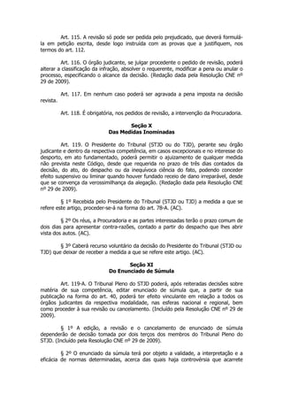 Art. 115. A revisão só pode ser pedida pelo prejudicado, que deverá formulá-
la em petição escrita, desde logo instruída com as provas que a justifiquem, nos
termos do art. 112.

         Art. 116. O órgão judicante, se julgar procedente o pedido de revisão, poderá
alterar a classificação da infração, absolver o requerente, modificar a pena ou anular o
processo, especificando o alcance da decisão. (Redação dada pela Resolução CNE nº
29 de 2009).

           Art. 117. Em nenhum caso poderá ser agravada a pena imposta na decisão
revista.

           Art. 118. É obrigatória, nos pedidos de revisão, a intervenção da Procuradoria.

                                      Seção X
                               Das Medidas Inominadas

         Art. 119. O Presidente do Tribunal (STJD ou do TJD), perante seu órgão
judicante e dentro da respectiva competência, em casos excepcionais e no interesse do
desporto, em ato fundamentado, poderá permitir o ajuizamento de qualquer medida
não prevista neste Código, desde que requerida no prazo de três dias contados da
decisão, do ato, do despacho ou da inequívoca ciência do fato, podendo conceder
efeito suspensivo ou liminar quando houver fundado receio de dano irreparável, desde
que se convença da verossimilhança da alegação. (Redação dada pela Resolução CNE
nº 29 de 2009).

         § 1º Recebida pelo Presidente do Tribunal (STJD ou TJD) a medida a que se
refere este artigo, proceder-se-á na forma do art. 78-A. (AC).

         § 2º Os réus, a Procuradoria e as partes interessadas terão o prazo comum de
dois dias para apresentar contra-razões, contado a partir do despacho que lhes abrir
vista dos autos. (AC).

        § 3º Caberá recurso voluntário da decisão do Presidente do Tribunal (STJD ou
TJD) que deixar de receber a medida a que se refere este artigo. (AC).

                                       Seção XI
                                Do Enunciado de Súmula

         Art. 119-A. O Tribunal Pleno do STJD poderá, após reiteradas decisões sobre
matéria de sua competência, editar enunciado de súmula que, a partir de sua
publicação na forma do art. 40, poderá ter efeito vinculante em relação a todos os
órgãos judicantes da respectiva modalidade, nas esferas nacional e regional, bem
como proceder à sua revisão ou cancelamento. (Incluído pela Resolução CNE nº 29 de
2009).

        § 1º A edição, a revisão e o cancelamento de enunciado de súmula
dependerão de decisão tomada por dois terços dos membros do Tribunal Pleno do
STJD. (Incluído pela Resolução CNE nº 29 de 2009).

         § 2º O enunciado da súmula terá por objeto a validade, a interpretação e a
eficácia de normas determinadas, acerca das quais haja controvérsia que acarrete
 