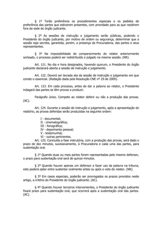 § 1º Terão preferência os procedimentos especiais e os pedidos de
preferência das partes que estiverem presentes, com prioridade para as que residirem
fora da sede do órgão judicante.

        § 2º As sessões de instrução e julgamento serão públicas, podendo o
Presidente do órgão judicante, por motivo de ordem ou segurança, determinar que a
sessão seja secreta, garantida, porém, a presença da Procuradoria, das partes e seus
representantes.

        § 3º Na impossibilidade de comparecimento do relator anteriormente
sorteado, o processo poderá ser redistribuído e julgado na mesma sessão. (NR).

         Art. 121. No dia e hora designados, havendo quorum, o Presidente do órgão
judicante declarará aberta a sessão de instrução e julgamento.

        Art. 122. Deverá ser lavrada ata da sessão de instrução e julgamento em que
conste o essencial. (Redação dada pela Resolução CNE nº 29 de 2009).

        Art. 123. Em cada processo, antes de dar a palavra ao relator, o Presidente
indagará das partes se têm provas a produzir.

        Parágrafo único. Compete ao relator deferir ou não a produção das provas.
(AC).

          Art. 124. Durante a sessão de instrução e julgamento, após a apresentação do
relatório, as provas deferidas serão produzidas na seguinte ordem:

             I - documental;
             II - cinematográfica;
             III - fonográfica;
             IV - depoimento pessoal;
             V - testemunhal;
             VI - outras pertinentes.
        Art. 125. Concluída a fase instrutória, com a produção das provas, será dado o
prazo de dez minutos, sucessivamente, à Procuradoria e cada uma das partes, para
sustentação oral.

        § 1º Quando duas ou mais partes forem representadas pelo mesmo defensor,
o prazo para sustentação oral será de quinze minutos.

        § 2º Quando houver apenas um defensor a fazer uso da palavra na tribuna,
este poderá optar entre sustentar oralmente antes ou após o voto do relator. (NR).

          § 3º Em casos especiais, poderão ser prorrogados os prazos previstos neste
artigo, a critério do Presidente do órgão judicante. (AC).

         § 4º Quando houver terceiros intervenientes, o Presidente do órgão judicante
fixará prazo para sustentação oral, que ocorrerá após a sustentação oral das partes.
(AC).
 