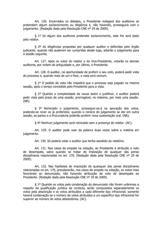Art. 126. Encerrados os debates, o Presidente indagará dos auditores se
pretendem algum esclarecimento ou diligência e, não havendo, prosseguirá com o
julgamento. (Redação dada pela Resolução CNE nº 29 de 2009).

         § 1º Se algum dos auditores pretender esclarecimento, este lhe será dado
pelo relator.

         § 2º As diligências propostas por qualquer auditor e deferidas pelo órgão
judicante, quando não puderem ser cumpridas desde logo, adiarão o julgamento para
a sessão seguinte.

         Art. 127. Após os votos do relator e do Vice-Presidente, votarão os demais
auditores, por ordem de antiguidade e, por último, o Presidente.

        Art. 128. O auditor, na oportunidade de proferir o seu voto, poderá pedir vista
do processo e, quando mais de um o fizer, a vista será comum.

         § 1º O pedido de vista não impedirá que o processo seja julgado na mesma
sessão, após o tempo concedido pelo Presidente para a vista.

         § 2º Quando a complexidade da causa assim o justificar, o auditor poderá
pedir vista pelo prazo de uma sessão, prorrogável, no máximo, por mais uma sessão.
(NR).

         § 3º Reiniciado o julgamento, prosseguir-se-á na apuração dos votos,
podendo-se rever os já proferidos; quando o reinício do julgamento se der em outra
sessão, as partes e a Procuradoria poderão proferir nova sustentação oral. (NR).

        § 4º Nenhum julgamento será reiniciado sem a presença do relator. (AC).

        Art. 129. O auditor pode usar da palavra duas vezes sobre a matéria em
julgamento.

        Art. 130. Só poderá votar o auditor que tenha assistido ao relatório.

          Art. 131. Nos casos de empate na votação, ao Presidente é atribuído o voto
de desempate, salvo quando se tratar de imposição de qualquer das penas
disciplinares relacionadas no art. 170. (Redação dada pela Resolução CNE nº 29 de
2009).

         Art. 132. Nas hipóteses de imposição de quaisquer das penas disciplinares
relacionadas no art. 170, prevalecerão, nos casos de empate na votação, os votos mais
favoráveis ao denunciado, não havendo atribuição de voto de desempate ao
Presidente. (Redação dada pela Resolução CNE nº 29 de 2009).

         § 1º Quando os votos pela condenação do denunciado não forem unânimes a
respeito da qualificação jurídica da conduta, serão computados separadamente os
votos pela absolvição e os votos atribuídos a cada diferente tipo infracional; somente
haverá condenação se o número de votos atribuídos a um específico tipo infracional for
superior ao número de votos absolutórios. (AC).
 