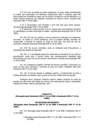 § 1º Em caso de pedido de efeito suspensivo, os autos serão encaminhados
ao relator para apreciação; em hipóteses excepcionais, dada a urgência, cópia dos
autos poderá ser remetida ao relator por fac-símile, via postal ou correio eletrônico, e o
relator poderá apresentar seu despacho utilizando os mesmos meios. (Incluído pela
Resolução CNE nº 29 de 2009).

         § 2º A Procuradoria será intimada e terá três dias para emitir parecer.
(Incluído pela Resolução CNE nº 29 de 2009).
         § 3º Decorrido o prazo previsto no § 2º, mesmo que a Procuradoria não tenha
se manifestado, os autos retornarão ao relator. (Incluído pela Resolução CNE nº 29 de
2009).

         Art. 139. Em caso de urgência o recurso poderá ser interposto por telegrama,
fac-símile, via postal ou correio eletrônico, com as cautelas devidas, devendo ser
comprovada a remessa do original no prazo de três dias, sob pena de não ser
conhecido. (Redação dada pela Resolução CNE nº 29 de 2009).

        Art. 140. No recurso voluntário, salvo se interposto pela Procuradoria, a
penalidade não poderá ser agravada.

        Art. 140 - A. A penalidade poderá ser reformada em benefício do réu, total ou
parcialmente, ainda que o recurso tenha sido exclusivamente interposto pela
Procuradoria, por outro réu ou por terceiro interveniente. (Incluído pela Resolução CNE
nº 29 de 2009).

        Art. 141. Passada em julgado a decisão do recurso voluntário, a Secretaria, no
prazo de dois dias, devolverá o processo ao juízo de origem. (Redação dada pela
Resolução CNE nº 29 de 2009).

        Art. 142. O recurso devolve à instância superior o conhecimento de toda a
matéria discutida no processo, salvo quando só tiver por objeto parte da decisão.

        Parágrafo único. Qualquer instância superior poderá conhecer de parte da
decisão que não tenha sido objeto do recurso caso seja possível reduzir a penalidade
imposta ao infrator, total ou parcialmente. (AC).




                              Capítulo II
  (Revogado pela Resolução CNE nº 11 de 2006 e Resolução CNE nº 13 de
                                2006).

                          DO RECURSO NECESSÁRIO
(Revogado pelas Resolução CNE nº 11 de 2006 e Resolução CNE nº 13 de
2006)
.
        Art. 143. (Revogado pelas Resolução CNE nº 11 de 2006 e Resolução CNE nº
13 de 2006).

             I (Revogado pelas Resolução CNE nº 11 de 2006 e Resolução CNE nº 13
                 de 2006).
 