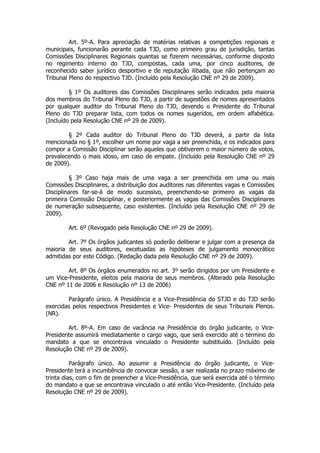 Art. 5º-A. Para apreciação de matérias relativas a competições regionais e
municipais, funcionarão perante cada TJD, como primeiro grau de jurisdição, tantas
Comissões Disciplinares Regionais quantas se fizerem necessárias, conforme disposto
no regimento interno do TJD, compostas, cada uma, por cinco auditores, de
reconhecido saber jurídico desportivo e de reputação ilibada, que não pertençam ao
Tribunal Pleno do respectivo TJD. (Incluído pela Resolução CNE nº 29 de 2009).

         § 1º Os auditores das Comissões Disciplinares serão indicados pela maioria
dos membros do Tribunal Pleno do TJD, a partir de sugestões de nomes apresentados
por qualquer auditor do Tribunal Pleno do TJD, devendo o Presidente do Tribunal
Pleno do TJD preparar lista, com todos os nomes sugeridos, em ordem alfabética.
(Incluído pela Resolução CNE nº 29 de 2009).

        § 2º Cada auditor do Tribunal Pleno do TJD deverá, a partir da lista
mencionada no § 1º, escolher um nome por vaga a ser preenchida, e os indicados para
compor a Comissão Disciplinar serão aqueles que obtiverem o maior número de votos,
prevalecendo o mais idoso, em caso de empate. (Incluído pela Resolução CNE nº 29
de 2009).

         § 3º Caso haja mais de uma vaga a ser preenchida em uma ou mais
Comissões Disciplinares, a distribuição dos auditores nas diferentes vagas e Comissões
Disciplinares far-se-á de modo sucessivo, preenchendo-se primeiro as vagas da
primeira Comissão Disciplinar, e posteriormente as vagas das Comissões Disciplinares
de numeração subsequente, caso existentes. (Incluído pela Resolução CNE nº 29 de
2009).

        Art. 6º (Revogado pela Resolução CNE nº 29 de 2009).

        Art. 7º Os órgãos judicantes só poderão deliberar e julgar com a presença da
maioria de seus auditores, excetuadas as hipóteses de julgamento monocrático
admitidas por este Código. (Redação dada pela Resolução CNE nº 29 de 2009).

        Art. 8º Os órgãos enumerados no art. 3º serão dirigidos por um Presidente e
um Vice-Presidente, eleitos pela maioria de seus membros. (Alterado pela Resolução
CNE nº 11 de 2006 e Resolução nº 13 de 2006)

        Parágrafo único. A Presidência e a Vice-Presidência do STJD e do TJD serão
exercidas pelos respectivos Presidentes e Vice- Presidentes de seus Tribunais Plenos.
(NR).

        Art. 8º-A. Em caso de vacância na Presidência do órgão judicante, o Vice-
Presidente assumirá imediatamente o cargo vago, que será exercido até o término do
mandato a que se encontrava vinculado o Presidente substituído. (Incluído pela
Resolução CNE nº 29 de 2009).

          Parágrafo único. Ao assumir a Presidência do órgão judicante, o Vice-
Presidente terá a incumbência de convocar sessão, a ser realizada no prazo máximo de
trinta dias, com o fim de preencher a Vice-Presidência, que será exercida até o término
do mandato a que se encontrava vinculado o até então Vice-Presidente. (Incluído pela
Resolução CNE nº 29 de 2009).
 