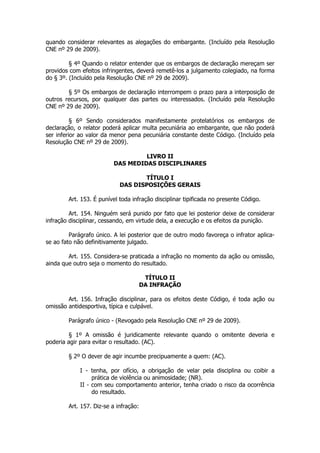 quando considerar relevantes as alegações do embargante. (Incluído pela Resolução
CNE nº 29 de 2009).

         § 4º Quando o relator entender que os embargos de declaração mereçam ser
providos com efeitos infringentes, deverá remetê-los a julgamento colegiado, na forma
do § 3º. (Incluído pela Resolução CNE nº 29 de 2009).

        § 5º Os embargos de declaração interrompem o prazo para a interposição de
outros recursos, por qualquer das partes ou interessados. (Incluído pela Resolução
CNE nº 29 de 2009).

          § 6º Sendo considerados manifestamente protelatórios os embargos de
declaração, o relator poderá aplicar multa pecuniária ao embargante, que não poderá
ser inferior ao valor da menor pena pecuniária constante deste Código. (Incluído pela
Resolução CNE nº 29 de 2009).

                                  LIVRO II
                         DAS MEDIDAS DISCIPLINARES

                                   TÍTULO I
                            DAS DISPOSIÇÕES GERAIS

        Art. 153. É punível toda infração disciplinar tipificada no presente Código.

         Art. 154. Ninguém será punido por fato que lei posterior deixe de considerar
infração disciplinar, cessando, em virtude dela, a execução e os efeitos da punição.

         Parágrafo único. A lei posterior que de outro modo favoreça o infrator aplica-
se ao fato não definitivamente julgado.

        Art. 155. Considera-se praticada a infração no momento da ação ou omissão,
ainda que outro seja o momento do resultado.

                                        TÍTULO II
                                       DA INFRAÇÃO

        Art. 156. Infração disciplinar, para os efeitos deste Código, é toda ação ou
omissão antidesportiva, típica e culpável.

        Parágrafo único - (Revogado pela Resolução CNE nº 29 de 2009).

        § 1º A omissão é juridicamente relevante quando o omitente deveria e
poderia agir para evitar o resultado. (AC).

        § 2º O dever de agir incumbe precipuamente a quem: (AC).

             I - tenha, por ofício, a obrigação de velar pela disciplina ou coibir a
                  prática de violência ou animosidade; (NR).
             II - com seu comportamento anterior, tenha criado o risco da ocorrência
                  do resultado.

        Art. 157. Diz-se a infração:
 