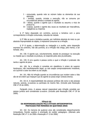 I - consumada, quando nela se reúnem todos os elementos de sua
                 definição;
            II - tentada, quando, iniciada a execução, não se consuma por
                 circunstâncias alheias à vontade do agente.
            III - dolosa, quando o agente quis o resultado ou assumiu o risco de
                 produzi-lo;
            IV - culposa, quando o agente deu causa ao resultado por imprudência,
                 negligência ou imperícia
.
        § 1º Salvo disposição em contrário, pune-se a tentativa com a pena
correspondente à infração consumada, reduzida da metade.

        § 2º Não se pune a tentativa quando, por ineficácia absoluta do meio ou por
absoluta impropriedade do objeto, é impossível consumar-se a infração.

         § 3º O ajuste, a determinação ou instigação e o auxílio, salvo disposição
expressa em contrário, não são puníveis, se a infração não chega, pelo menos, a ser
tentada. (AC).

        Art. 158. O agente que, voluntariamente, desiste de prosseguir na execução
ou impede que o resultado se produza, só responde pelos atos já praticados.

         Art. 159. O erro quanto à pessoa contra a qual a infração é praticada não
isenta o agente de pena.

         Art. 160. Se a infração é cometida em obediência à ordem de superior
hierárquico, não manifestamente ilegal, ou sob coação comprovadamente irresistível,
só é punível o autor da ordem ou da coação.

         Art. 161. Não há infração quando as circunstâncias que incidem sobre o fato
são de tal ordem que impeçam que do agente se possa exigir conduta diversa.

         Art. 161-A. A responsabilidade das pessoas jurídicas não exclui a das pessoas
naturais, autoras, co-autoras ou partícipes do mesmo fato. (Incluído pela Resolução
CNE nº 29 de 2009).

        Parágrafo único. A pessoa natural responsável pela infração cometida por
pessoa jurídica será considerada co-autora. (Incluído pela Resolução CNE nº 29 de
2009).



                             TÍTULO III
         DA RESPONSABILIZAÇÃO PELA ATITUDE ANTIDESPORTIVA
              PRATICADA POR MENORES DE QUATORZE ANOS

        Art. 162. Os menores de quatorze anos são considerados desportivamente
inimputáveis, ficando sujeitos à orientação de caráter pedagógico. (Alterado pela
Resolução CNE nº 11 de 2006 e Resolução nº 13 de 2006)
 