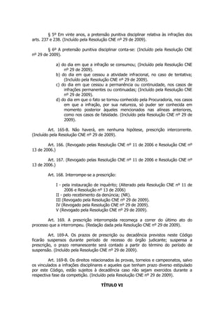 § 5º Em vinte anos, a pretensão punitiva disciplinar relativa às infrações dos
arts. 237 e 238. (Incluído pela Resolução CNE nº 29 de 2009).

        § 6º A pretensão punitiva disciplinar conta-se: (Incluído pela Resolução CNE
nº 29 de 2009).

             a) do dia em que a infração se consumou; (Incluído pela Resolução CNE
                 nº 29 de 2009).
             b) do dia em que cessou a atividade infracional, no caso de tentativa;
                 (Incluído pela Resolução CNE nº 29 de 2009).
             c) do dia em que cessou a permanência ou continuidade, nos casos de
                 infrações permanentes ou continuadas; (Incluído pela Resolução CNE
                 nº 29 de 2009).
             d) do dia em que o fato se tornou conhecido pela Procuradoria, nos casos
                 em que a infração, por sua natureza, só puder ser conhecida em
                 momento posterior àqueles mencionados nas alíneas anteriores,
                 como nos casos de falsidade. (Incluído pela Resolução CNE nº 29 de
                 2009).

         Art. 165-B. Não haverá, em nenhuma hipótese, prescrição intercorrente.
(Incluído pela Resolução CNE nº 29 de 2009).

        Art. 166. (Revogado pelas Resolução CNE nº 11 de 2006 e Resolução CNE nº
13 de 2006.)

        Art. 167. (Revogado pelas Resolução CNE nº 11 de 2006 e Resolução CNE nº
13 de 2006.)

        Art. 168. Interrompe-se a prescrição:

             I - pela instauração de inquérito; (Alterado pela Resolução CNE nº 11 de
                  2006 e Resolução nº 13 de 2006)
             II - pelo recebimento da denúncia; (NR).
             III (Revogado pela Resolução CNE nº 29 de 2009).
             IV (Revogado pela Resolução CNE nº 29 de 2009).
             V (Revogado pela Resolução CNE nº 29 de 2009).

        Art. 169. A prescrição interrompida recomeça a correr do último ato do
processo que a interrompeu. (Redação dada pela Resolução CNE nº 29 de 2009).

         Art. 169-A. Os prazos de prescrição ou decadência previstos neste Código
ficarão suspensos durante período de recesso do órgão judicante; suspensa a
prescrição, o prazo remanescente será contado a partir do término do período de
suspensão. (Incluído pela Resolução CNE nº 29 de 2009).

         Art. 169-B. Os direitos relacionados às provas, torneios e campeonatos, salvo
os vinculados a infrações disciplinares e aqueles que tenham prazo diverso estipulado
por este Código, estão sujeitos à decadência caso não sejam exercidos durante a
respectiva fase da competição. (Incluído pela Resolução CNE nº 29 de 2009).

                                     TÍTULO VI
 