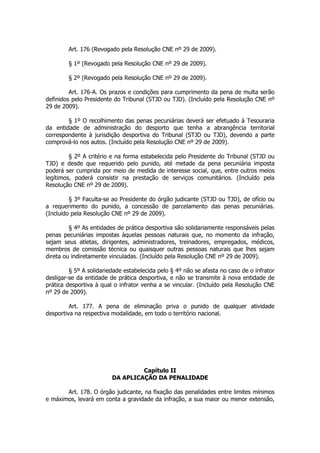 Art. 176 (Revogado pela Resolução CNE nº 29 de 2009).

        § 1º (Revogado pela Resolução CNE nº 29 de 2009).

        § 2º (Revogado pela Resolução CNE nº 29 de 2009).

         Art. 176-A. Os prazos e condições para cumprimento da pena de multa serão
definidos pelo Presidente do Tribunal (STJD ou TJD). (Incluído pela Resolução CNE nº
29 de 2009).

        § 1º O recolhimento das penas pecuniárias deverá ser efetuado à Tesouraria
da entidade de administração do desporto que tenha a abrangência territorial
correspondente à jurisdição desportiva do Tribunal (STJD ou TJD), devendo a parte
comprová-lo nos autos. (Incluído pela Resolução CNE nº 29 de 2009).

         § 2º A critério e na forma estabelecida pelo Presidente do Tribunal (STJD ou
TJD) e desde que requerido pelo punido, até metade da pena pecuniária imposta
poderá ser cumprida por meio de medida de interesse social, que, entre outros meios
legítimos, poderá consistir na prestação de serviços comunitários. (Incluído pela
Resolução CNE nº 29 de 2009).

         § 3º Faculta-se ao Presidente do órgão judicante (STJD ou TJD), de ofício ou
a requerimento do punido, a concessão de parcelamento das penas pecuniárias.
(Incluído pela Resolução CNE nº 29 de 2009).

         § 4º As entidades de prática desportiva são solidariamente responsáveis pelas
penas pecuniárias impostas àquelas pessoas naturais que, no momento da infração,
sejam seus atletas, dirigentes, administradores, treinadores, empregados, médicos,
membros de comissão técnica ou quaisquer outras pessoas naturais que lhes sejam
direta ou indiretamente vinculadas. (Incluído pela Resolução CNE nº 29 de 2009).

         § 5º A solidariedade estabelecida pelo § 4º não se afasta no caso de o infrator
desligar-se da entidade de prática desportiva, e não se transmite à nova entidade de
prática desportiva à qual o infrator venha a se vincular. (Incluído pela Resolução CNE
nº 29 de 2009).

         Art. 177. A pena de eliminação priva o punido de qualquer atividade
desportiva na respectiva modalidade, em todo o território nacional.




                                  Capítulo II
                         DA APLICAÇÃO DA PENALIDADE

       Art. 178. O órgão judicante, na fixação das penalidades entre limites mínimos
e máximos, levará em conta a gravidade da infração, a sua maior ou menor extensão,
 