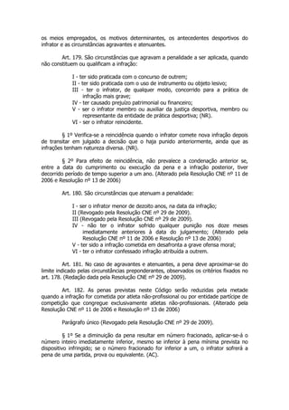 os meios empregados, os motivos determinantes, os antecedentes desportivos do
infrator e as circunstâncias agravantes e atenuantes.

        Art. 179. São circunstâncias que agravam a penalidade a ser aplicada, quando
não constituem ou qualificam a infração:

             I - ter sido praticada com o concurso de outrem;
             II - ter sido praticada com o uso de instrumento ou objeto lesivo;
             III - ter o infrator, de qualquer modo, concorrido para a prática de
                   infração mais grave;
             IV - ter causado prejuízo patrimonial ou financeiro;
             V - ser o infrator membro ou auxiliar da justiça desportiva, membro ou
                   representante da entidade de prática desportiva; (NR).
             VI - ser o infrator reincidente.

         § 1º Verifica-se a reincidência quando o infrator comete nova infração depois
de transitar em julgado a decisão que o haja punido anteriormente, ainda que as
infrações tenham natureza diversa. (NR).

         § 2º Para efeito de reincidência, não prevalece a condenação anterior se,
entre a data do cumprimento ou execução da pena e a infração posterior, tiver
decorrido período de tempo superior a um ano. (Alterado pela Resolução CNE nº 11 de
2006 e Resolução nº 13 de 2006)

        Art. 180. São circunstâncias que atenuam a penalidade:

             I - ser o infrator menor de dezoito anos, na data da infração;
             II (Revogado pela Resolução CNE nº 29 de 2009).
             III (Revogado pela Resolução CNE nº 29 de 2009).
             IV - não ter o infrator sofrido qualquer punição nos doze meses
                  imediatamente anteriores à data do julgamento; (Alterado pela
                  Resolução CNE nº 11 de 2006 e Resolução nº 13 de 2006)
             V - ter sido a infração cometida em desafronta a grave ofensa moral;
             VI - ter o infrator confessado infração atribuída a outrem.

          Art. 181. No caso de agravantes e atenuantes, a pena deve aproximar-se do
limite indicado pelas circunstâncias preponderantes, observados os critérios fixados no
art. 178. (Redação dada pela Resolução CNE nº 29 de 2009).

        Art. 182. As penas previstas neste Código serão reduzidas pela metade
quando a infração for cometida por atleta não-profissional ou por entidade partícipe de
competição que congregue exclusivamente atletas não-profissionais. (Alterado pela
Resolução CNE nº 11 de 2006 e Resolução nº 13 de 2006)

        Parágrafo único (Revogado pela Resolução CNE nº 29 de 2009).

          § 1º Se a diminuição da pena resultar em número fracionado, aplicar-se-á o
número inteiro imediatamente inferior, mesmo se inferior à pena mínima prevista no
dispositivo infringido; se o número fracionado for inferior a um, o infrator sofrerá a
pena de uma partida, prova ou equivalente. (AC).
 