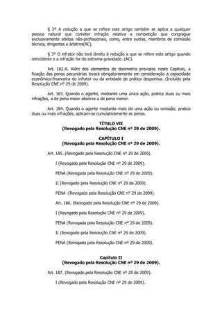§ 2º A redução a que se refere este artigo também se aplica a qualquer
pessoa natural que cometer infração relativa a competição que congregue
exclusivamente atletas não-profissionais, como, entre outras, membros de comissão
técnica, dirigentes e árbitros(AC).

         § 3º O infrator não terá direito à redução a que se refere este artigo quando
reincidente e a infração for de extrema gravidade. (AC).

         Art. 182-A. Além dos elementos de dosimetria previstos neste Capítulo, a
fixação das penas pecuniárias levará obrigatoriamente em consideração a capacidade
econômico-financeira do infrator ou da entidade de prática desportiva. (Incluído pela
Resolução CNE nº 29 de 2009).

         Art. 183. Quando o agente, mediante uma única ação, pratica duas ou mais
infrações, a de pena maior absorve a de pena menor.

        Art. 184. Quando o agente mediante mais de uma ação ou omissão, pratica
duas ou mais infrações, aplicam-se cumulativamente as penas.

                                TÍTULO VII
                (Revogado pela Resolução CNE nº 29 de 2009).

                                CAPÍTULO I
                (Revogado pela Resolução CNE nº 29 de 2009).

        Art. 185. (Revogado pela Resolução CNE nº 29 de 2009).

            I (Revogado pela Resolução CNE nº 29 de 2009).

            PENA (Revogada pela Resolução CNE nº 29 de 2009).

            II (Revogado pela Resolução CNE nº 29 de 2009).

            PENA -(Revogada pela Resolução CNE nº 29 de 2009).

            Art. 186. (Revogado pela Resolução CNE nº 29 de 2009).

            I (Revogado pela Resolução CNE nº 29 de 2009).

            PENA (Revogada pela Resolução CNE nº 29 de 2009).

            II (Revogado pela Resolução CNE nº 29 de 2009).

            PENA (Revogada pela Resolução CNE nº 29 de 2009).


                                 Capítulo II
                (Revogado pela Resolução CNE nº 29 de 2009).

        Art. 187. (Revogado pela Resolução CNE nº 29 de 2009).

            I (Revogado pela Resolução CNE nº 29 de 2009).
 