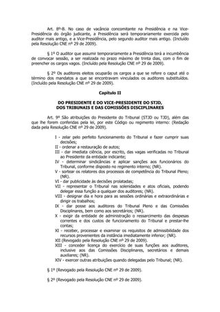 Art. 8º-B. No caso de vacância concomitante na Presidência e na Vice-
Presidência do órgão judicante, a Presidência será temporariamente exercida pelo
auditor mais antigo, e a Vice-Presidência, pelo segundo auditor mais antigo. (Incluído
pela Resolução CNE nº 29 de 2009).

        § 1º O auditor que assumir temporariamente a Presidência terá a incumbência
de convocar sessão, a ser realizada no prazo máximo de trinta dias, com o fim de
preencher os cargos vagos. (Incluído pela Resolução CNE nº 29 de 2009).

         § 2º Os auditores eleitos ocuparão os cargos a que se refere o caput até o
término dos mandatos a que se encontravam vinculados os auditores substituídos.
(Incluído pela Resolução CNE nº 29 de 2009).

                                    Capítulo II

              DO PRESIDENTE E DO VICE-PRESIDENTE DO STJD,
             DOS TRIBUNAIS E DAS COMISSÕES DISCIPLINARES

        Art. 9º São atribuições do Presidente do Tribunal (STJD ou TJD), além das
que lhe forem conferidas pela lei, por este Código ou regimento interno: (Redação
dada pela Resolução CNE nº 29 de 2009).

            I - zelar pelo perfeito funcionamento do Tribunal e fazer cumprir suas
                decisões;
            II - ordenar a restauração de autos;
            III - dar imediata ciência, por escrito, das vagas verificadas no Tribunal
                ao Presidente da entidade indicante;
            IV - determinar sindicâncias e aplicar sanções aos funcionários do
                Tribunal, conforme disposto no regimento interno; (NR).
            V - sortear os relatores dos processos de competência do Tribunal Pleno;
                (NR).
            VI - dar publicidade às decisões prolatadas;
            VII - representar o Tribunal nas solenidades e atos oficiais, podendo
                delegar essa função a qualquer dos auditores; (NR).
            VIII - designar dia e hora para as sessões ordinárias e extraordinárias e
                dirigir os trabalhos;
            IX - dar posse aos auditores do Tribunal Pleno e das Comissões
                Disciplinares, bem como aos secretários; (NR).
            X - exigir da entidade de administração o ressarcimento das despesas
                correntes e dos custos de funcionamento do Tribunal e prestar-lhe
                contas;
            XI - receber, processar e examinar os requisitos de admissibilidade dos
                recursos provenientes da instância imediatamente inferior; (NR).
            XII (Revogado pela Resolução CNE nº 29 de 2009).
            XIII - conceder licença do exercício de suas funções aos auditores,
                inclusive aos das Comissões Disciplinares, secretários e demais
                auxiliares; (NR).
            XIV - exercer outras atribuições quando delegadas pelo Tribunal; (NR).

        § 1º (Revogado pela Resolução CNE nº 29 de 2009).

        § 2º (Revogado pela Resolução CNE nº 29 de 2009).
 