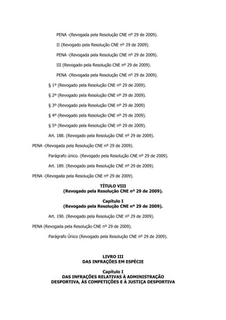 PENA -(Revogada pela Resolução CNE nº 29 de 2009).

            II (Revogado pela Resolução CNE nº 29 de 2009).

            PENA -(Revogada pela Resolução CNE nº 29 de 2009).

            III (Revogado pela Resolução CNE nº 29 de 2009).

            PENA -(Revogada pela Resolução CNE nº 29 de 2009).

        § 1º (Revogado pela Resolução CNE nº 29 de 2009).

        § 2º (Revogado pela Resolução CNE nº 29 de 2009).

        § 3º (Revogado pela Resolução CNE nº 29 de 2009)

        § 4º (Revogado pela Resolução CNE nº 29 de 2009).

        § 5º (Revogado pela Resolução CNE nº 29 de 2009).

        Art. 188. (Revogado pela Resolução CNE nº 29 de 2009).

PENA -(Revogada pela Resolução CNE nº 29 de 2009).

        Parágrafo único. (Revogado pela Resolução CNE nº 29 de 2009).

        Art. 189. (Revogado pela Resolução CNE nº 29 de 2009).

PENA -(Revogada pela Resolução CNE nº 29 de 2009).

                               TÍTULO VIII
               (Revogado pela Resolução CNE nº 29 de 2009).

                                Capítulo I
               (Revogado pela Resolução CNE nº 29 de 2009).

        Art. 190. (Revogado pela Resolução CNE nº 29 de 2009).

PENA (Revogada pela Resolução CNE nº 29 de 2009).

        Parágrafo Único (Revogado pela Resolução CNE nº 29 de 2009).



                                 LIVRO III
                         DAS INFRAÇÕES EM ESPÉCIE

                             Capítulo I
             DAS INFRAÇÕES RELATIVAS À ADMINISTRAÇÃO
         DESPORTIVA, ÀS COMPETIÇÕES E À JUSTIÇA DESPORTIVA
 