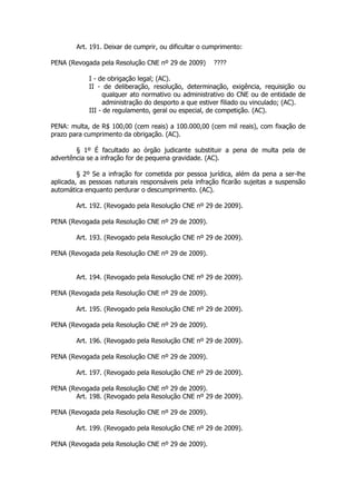 Art. 191. Deixar de cumprir, ou dificultar o cumprimento:

PENA (Revogada pela Resolução CNE nº 29 de 2009)       ????

            I - de obrigação legal; (AC).
            II - de deliberação, resolução, determinação, exigência, requisição ou
                 qualquer ato normativo ou administrativo do CNE ou de entidade de
                 administração do desporto a que estiver filiado ou vinculado; (AC).
            III - de regulamento, geral ou especial, de competição. (AC).

PENA: multa, de R$ 100,00 (cem reais) a 100.000,00 (cem mil reais), com fixação de
prazo para cumprimento da obrigação. (AC).

        § 1º É facultado ao órgão judicante substituir a pena de multa pela de
advertência se a infração for de pequena gravidade. (AC).

         § 2º Se a infração for cometida por pessoa jurídica, além da pena a ser-lhe
aplicada, as pessoas naturais responsáveis pela infração ficarão sujeitas a suspensão
automática enquanto perdurar o descumprimento. (AC).

        Art. 192. (Revogado pela Resolução CNE nº 29 de 2009).

PENA (Revogada pela Resolução CNE nº 29 de 2009).

        Art. 193. (Revogado pela Resolução CNE nº 29 de 2009).

PENA (Revogada pela Resolução CNE nº 29 de 2009).


        Art. 194. (Revogado pela Resolução CNE nº 29 de 2009).

PENA (Revogada pela Resolução CNE nº 29 de 2009).

        Art. 195. (Revogado pela Resolução CNE nº 29 de 2009).

PENA (Revogada pela Resolução CNE nº 29 de 2009).

        Art. 196. (Revogado pela Resolução CNE nº 29 de 2009).

PENA (Revogada pela Resolução CNE nº 29 de 2009).

        Art. 197. (Revogado pela Resolução CNE nº 29 de 2009).

PENA (Revogada pela Resolução CNE nº 29 de 2009).
       Art. 198. (Revogado pela Resolução CNE nº 29 de 2009).

PENA (Revogada pela Resolução CNE nº 29 de 2009).

        Art. 199. (Revogado pela Resolução CNE nº 29 de 2009).

PENA (Revogada pela Resolução CNE nº 29 de 2009).
 