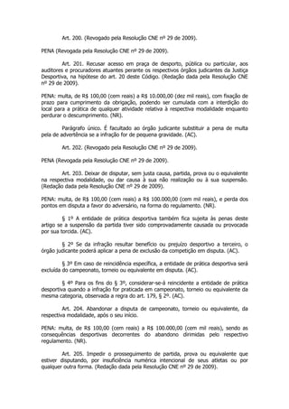 Art. 200. (Revogado pela Resolução CNE nº 29 de 2009).

PENA (Revogada pela Resolução CNE nº 29 de 2009).

         Art. 201. Recusar acesso em praça de desporto, pública ou particular, aos
auditores e procuradores atuantes perante os respectivos órgãos judicantes da Justiça
Desportiva, na hipótese do art. 20 deste Código. (Redação dada pela Resolução CNE
nº 29 de 2009).

PENA: multa, de R$ 100,00 (cem reais) a R$ 10.000,00 (dez mil reais), com fixação de
prazo para cumprimento da obrigação, podendo ser cumulada com a interdição do
local para a prática de qualquer atividade relativa à respectiva modalidade enquanto
perdurar o descumprimento. (NR).

         Parágrafo único. É facultado ao órgão judicante substituir a pena de multa
pela de advertência se a infração for de pequena gravidade. (AC).

        Art. 202. (Revogado pela Resolução CNE nº 29 de 2009).

PENA (Revogada pela Resolução CNE nº 29 de 2009).

        Art. 203. Deixar de disputar, sem justa causa, partida, prova ou o equivalente
na respectiva modalidade, ou dar causa à sua não realização ou à sua suspensão.
(Redação dada pela Resolução CNE nº 29 de 2009).

PENA: multa, de R$ 100,00 (cem reais) a R$ 100.000,00 (cem mil reais), e perda dos
pontos em disputa a favor do adversário, na forma do regulamento. (NR).

         § 1º A entidade de prática desportiva também fica sujeita às penas deste
artigo se a suspensão da partida tiver sido comprovadamente causada ou provocada
por sua torcida. (AC).

        § 2º Se da infração resultar benefício ou prejuízo desportivo a terceiro, o
órgão judicante poderá aplicar a pena de exclusão da competição em disputa. (AC).

         § 3º Em caso de reincidência específica, a entidade de prática desportiva será
excluída do campeonato, torneio ou equivalente em disputa. (AC).

         § 4º Para os fins do § 3º, considerar-se-á reincidente a entidade de prática
desportiva quando a infração for praticada em campeonato, torneio ou equivalente da
mesma categoria, observada a regra do art. 179, § 2º. (AC).

         Art. 204. Abandonar a disputa de campeonato, torneio ou equivalente, da
respectiva modalidade, após o seu início.

PENA: multa, de R$ 100,00 (cem reais) a R$ 100.000,00 (cem mil reais), sendo as
consequências desportivas decorrentes do abandono dirimidas pelo respectivo
regulamento. (NR).

         Art. 205. Impedir o prosseguimento de partida, prova ou equivalente que
estiver disputando, por insuficiência numérica intencional de seus atletas ou por
qualquer outra forma. (Redação dada pela Resolução CNE nº 29 de 2009).
 