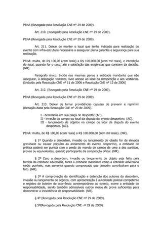 PENA (Revogada pela Resolução CNE nº 29 de 2009).

        Art. 210. (Revogado pela Resolução CNE nº 29 de 2009).

PENA (Revogada pela Resolução CNE nº 29 de 2009).

         Art. 211. Deixar de manter o local que tenha indicado para realização do
evento com infra-estrutura necessária a assegurar plena garantia e segurança para sua
realização.

PENA: multa, de R$ 100,00 (cem reais) a R$ 100.000,00 (cem mil reais), e interdição
do local, quando for o caso, até a satisfação das exigências que constem da decisão.
(NR).

         Parágrafo único. Incide nas mesmas penas a entidade mandante que não
assegurar, à delegação visitante, livre acesso ao local da competição e aos vestiários.
(Incluído pela Resolução CNE nº 11 de 2006 e Resolução CNE nº 13 de 2006)

        Art. 212. (Revogado pela Resolução CNE nº 29 de 2009).

PENA (Revogada pela Resolução CNE nº 29 de 2009).

        Art. 213. Deixar de tomar providências capazes de prevenir e reprimir:
(Redação dada pela Resolução CNE nº 29 de 2009).

             I - desordens em sua praça de desporto; (AC).
             II - invasão do campo ou local da disputa do evento desportivo; (AC).
             III - lançamento de objetos no campo ou local da disputa do evento
                   desportivo. (AC).

PENA: multa, de R$ 100,00 (cem reais) a R$ 100.000,00 (cem mil reais). (NR).

         § 1º Quando a desordem, invasão ou lançamento de objeto for de elevada
gravidade ou causar prejuízo ao andamento do evento desportivo, a entidade de
prática poderá ser punida com a perda do mando de campo de uma a dez partidas,
provas ou equivalentes, quando participante da competição oficial. (NR).

         § 2º Caso a desordem, invasão ou lançamento de objeto seja feito pela
torcida da entidade adversária, tanto a entidade mandante como a entidade adversária
serão puníveis, mas somente quando comprovado que também contribuíram para o
fato. (NR).

         § 3º A comprovação da identificação e detenção dos autores da desordem,
invasão ou lançamento de objetos, com apresentação à autoridade policial competente
e registro de boletim de ocorrência contemporâneo ao evento, exime a entidade de
responsabilidade, sendo também admissíveis outros meios de prova suficientes para
demonstrar a inexistência de responsabilidade. (NR).

        § 4º (Revogado pela Resolução CNE nº 29 de 2009).

        § 5º(Revogado pela Resolução CNE nº 29 de 2009).
 