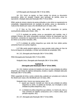 § 6º(Revogado pela Resolução CNE nº 29 de 2009).

        Art. 214. Incluir na equipe, ou fazer constar da súmula ou documento
equivalente, atleta em situação irregular para participar de partida, prova ou
equivalente. (Redação dada pela Resolução CNE nº 29 de 2009).

PENA: perda do número máximo de pontos atribuídos a uma vitória no regulamento da
competição, independentemente do resultado da partida, prova ou equivalente, e
multa de R$ 100,00 (cem reais) a R$ 100.000,00 (cem mil reais). (NR).

        § 1º Para os fins deste artigo, não serão computados os pontos
eventualmente obtidos pelo infrator. (NR).

          § 2º O resultado da partida, prova ou equivalente será mantido, mas à
entidade infratora não serão computados eventuais critérios de desempate que lhe
beneficiem, constantes do regulamento da competição, como, entre outros, o registro
da vitória ou de pontos marcados. (NR).

         § 3º A entidade de prática desportiva que ainda não tiver obtido pontos
suficientes ficará com pontos negativos.

        § 4º Não sendo possível aplicar-se a regra prevista neste artigo em face da
forma de disputa da competição, o infrator será excluído da competição. (NR).

        Art. 215. (Revogado pela Resolução CNE nº 29 de 2009).

PENA (Revogada pela Resolução CNE nº 29 de 2009).

        Parágrafo único. (Revogado pela Resolução CNE nº 29 de 2009).

                                 Capítulo II
                (Revogado pela Resolução CNE nº 29 de 2009).

         Art. 216. Celebrar contrato de trabalho com duas ou mais entidades de prática
desportiva, por tempo de vigência sobrepostos, levados a registro. (Redação dada pela
Resolução CNE nº 29 de 2009).

PENA: suspensão de trinta a cento e oitenta dias, podendo ser cumulada com multa de
R$ 100,00 (cem reais) a R$ 100.000,00 (cem mil reais). (NR).

        Parágrafo único. Incorre nas mesmas penas: (AC).
            I - aquele que requerer inscrição por mais de uma entidade de prática
                desportiva ou omitir, no pedido de inscrição, sua vinculação a outra
                entidade de prática desportiva; (AC).

            II - a entidade de prática desportiva que celebrar, no mesmo ato, dois ou
                 mais contratos de trabalho consecutivos com o mesmo atleta, para
                 períodos seguidos. (AC).

        Art. 217. (Revogado pela Resolução CNE nº 29 de 2009).
 