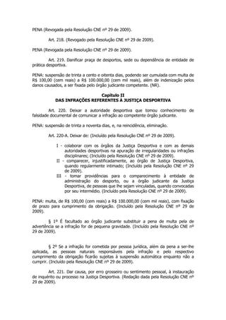 PENA (Revogada pela Resolução CNE nº 29 de 2009).

        Art. 218. (Revogado pela Resolução CNE nº 29 de 2009).

PENA (Revogada pela Resolução CNE nº 29 de 2009).

         Art. 219. Danificar praça de desportos, sede ou dependência de entidade de
prática desportiva.

PENA: suspensão de trinta a cento e oitenta dias, podendo ser cumulada com multa de
R$ 100,00 (cem reais) a R$ 100.000,00 (cem mil reais), além de indenização pelos
danos causados, a ser fixada pelo órgão judicante competente. (NR).

                              Capítulo II
            DAS INFRAÇÕES REFERENTES À JUSTIÇA DESPORTIVA

         Art. 220. Deixar a autoridade desportiva que tomou conhecimento de
falsidade documental de comunicar a infração ao competente órgão judicante.

PENA: suspensão de trinta a noventa dias, e, na reincidência, eliminação.

        Art. 220-A. Deixar de: (Incluído pela Resolução CNE nº 29 de 2009).

             I - colaborar com os órgãos da Justiça Desportiva e com as demais
                 autoridades desportivas na apuração de irregularidades ou infrações
                 disciplinares; (Incluído pela Resolução CNE nº 29 de 2009).
             II - comparecer, injustificadamente, ao órgão de Justiça Desportiva,
                 quando regularmente intimado; (Incluído pela Resolução CNE nº 29
                 de 2009).
             III - tomar providências para o comparecimento à entidade de
                 administração do desporto, ou a órgão judicante da Justiça
                 Desportiva, de pessoas que lhe sejam vinculadas, quando convocadas
                 por seu intermédio. (Incluído pela Resolução CNE nº 29 de 2009).

PENA: multa, de R$ 100,00 (cem reais) a R$ 100.000,00 (cem mil reais), com fixação
de prazo para cumprimento da obrigação. (Incluído pela Resolução CNE nº 29 de
2009).

        § 1º É facultado ao órgão judicante substituir a pena de multa pela de
advertência se a infração for de pequena gravidade. (Incluído pela Resolução CNE nº
29 de 2009).


         § 2º Se a infração for cometida por pessoa jurídica, além da pena a ser-lhe
aplicada, as pessoas naturais responsáveis pela infração e pelo respectivo
cumprimento da obrigação ficarão sujeitas à suspensão automática enquanto não a
cumprir. (Incluído pela Resolução CNE nº 29 de 2009).

        Art. 221. Dar causa, por erro grosseiro ou sentimento pessoal, à instauração
de inquérito ou processo na Justiça Desportiva. (Redação dada pela Resolução CNE nº
29 de 2009).
 