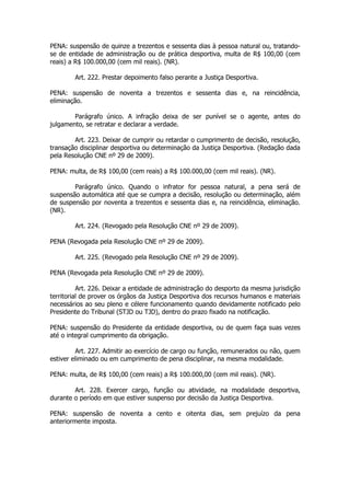 PENA: suspensão de quinze a trezentos e sessenta dias à pessoa natural ou, tratando-
se de entidade de administração ou de prática desportiva, multa de R$ 100,00 (cem
reais) a R$ 100.000,00 (cem mil reais). (NR).

        Art. 222. Prestar depoimento falso perante a Justiça Desportiva.

PENA: suspensão de noventa a trezentos e sessenta dias e, na reincidência,
eliminação.

        Parágrafo único. A infração deixa de ser punível se o agente, antes do
julgamento, se retratar e declarar a verdade.

        Art. 223. Deixar de cumprir ou retardar o cumprimento de decisão, resolução,
transação disciplinar desportiva ou determinação da Justiça Desportiva. (Redação dada
pela Resolução CNE nº 29 de 2009).

PENA: multa, de R$ 100,00 (cem reais) a R$ 100.000,00 (cem mil reais). (NR).

        Parágrafo único. Quando o infrator for pessoa natural, a pena será de
suspensão automática até que se cumpra a decisão, resolução ou determinação, além
de suspensão por noventa a trezentos e sessenta dias e, na reincidência, eliminação.
(NR).

        Art. 224. (Revogado pela Resolução CNE nº 29 de 2009).

PENA (Revogada pela Resolução CNE nº 29 de 2009).

        Art. 225. (Revogado pela Resolução CNE nº 29 de 2009).

PENA (Revogada pela Resolução CNE nº 29 de 2009).

          Art. 226. Deixar a entidade de administração do desporto da mesma jurisdição
territorial de prover os órgãos da Justiça Desportiva dos recursos humanos e materiais
necessários ao seu pleno e célere funcionamento quando devidamente notificado pelo
Presidente do Tribunal (STJD ou TJD), dentro do prazo fixado na notificação.

PENA: suspensão do Presidente da entidade desportiva, ou de quem faça suas vezes
até o integral cumprimento da obrigação.

         Art. 227. Admitir ao exercício de cargo ou função, remunerados ou não, quem
estiver eliminado ou em cumprimento de pena disciplinar, na mesma modalidade.

PENA: multa, de R$ 100,00 (cem reais) a R$ 100.000,00 (cem mil reais). (NR).

        Art. 228. Exercer cargo, função ou atividade, na modalidade desportiva,
durante o período em que estiver suspenso por decisão da Justiça Desportiva.

PENA: suspensão de noventa a cento e oitenta dias, sem prejuízo da pena
anteriormente imposta.
 