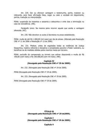 Art. 229. Dar ou oferecer vantagem a testemunha, perito, tradutor ou
intérprete, para fazer afirmação falsa, negar ou calar a verdade em depoimento,
perícia, tradução ou interpretação.

PENA: suspensão de trezentos e sessenta a setecentos e vinte dias e eliminação no
caso de reincidência. (NR).

         Parágrafo único. Na mesma pena incorrer aquele que aceita a vantagem
oferecida. (AC).

        Art. 230. Não devolver os autos à Secretaria no prazo estabelecido:

PENA: multa de até R$ 1.000,00 (mil reais) por dia de atraso. (Alterado pela Resolução
CNE nº 11 de 2006 e Resolução nº 13 de 2006)

         Art. 231. Pleitear, antes de esgotadas todas as instâncias da Justiça
Desportiva, matéria referente à disciplina e competições perante o Poder Judiciário, ou
beneficiar-se de medidas obtidas pelos mesmos meios por terceiro.

PENA: exclusão do campeonato ou torneio que estiver disputando e multa de R$
100,00 (cem reais) a R$ 100.000,00 (cem mil reais). (NR).

                                Capítulo IV
                (Revogado pela Resolução CNE nº 29 de 2009).

        Art. 232. (Revogado pela Resolução CNE nº 29 de 2009).

PENA (Revogada pela Resolução CNE nº 29 de 2009).

        Art. 233. (Revogado pela Resolução CNE nº 29 de 2009).

PENA (Revogada pela Resolução CNE nº 29 de 2009).




                                 TÍTULO IX
                 (Revogado pela Resolução CNE nº 29 de2009).

                                 Capítulo I
                (Revogado pela Resolução CNE nº 29 de 2009).

                                     Capítulo V
 